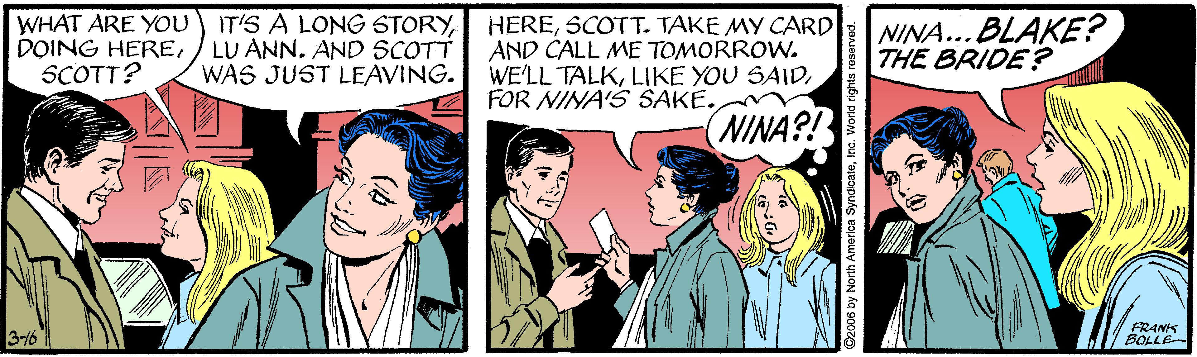 Line OCR: WHAT ARE YOU DOING HERESCOTT? IT'S A LONG STORYLU ANN. AND SCOTT WAS JUST LEAVING. HERESCOTT. TAKE MY CARD AND CALL ME TOMORROW. WE'LL TALKFOR NINA'S SAKE. NINA... BLAKE? THE BRIDE? (NINA?? 3-16 FRANK BOLLE 2006 by North America SyndicateIn WHAT ARE YOU DOING HERESCOTT? IT'S A LONG STORYLU ANN. AND SCOTT WAS JUST LEAVING. HERESCOTT. TAKE MY CARD AND CALL ME TOMORROW. WE'LL TALKLIKE YOU SAIDFOR NINA'S SAKE. NINA... BLAKE? THE BRIDE? (NINA?? 3-16 FRANK BOLLE 2006 by North America Syndicate