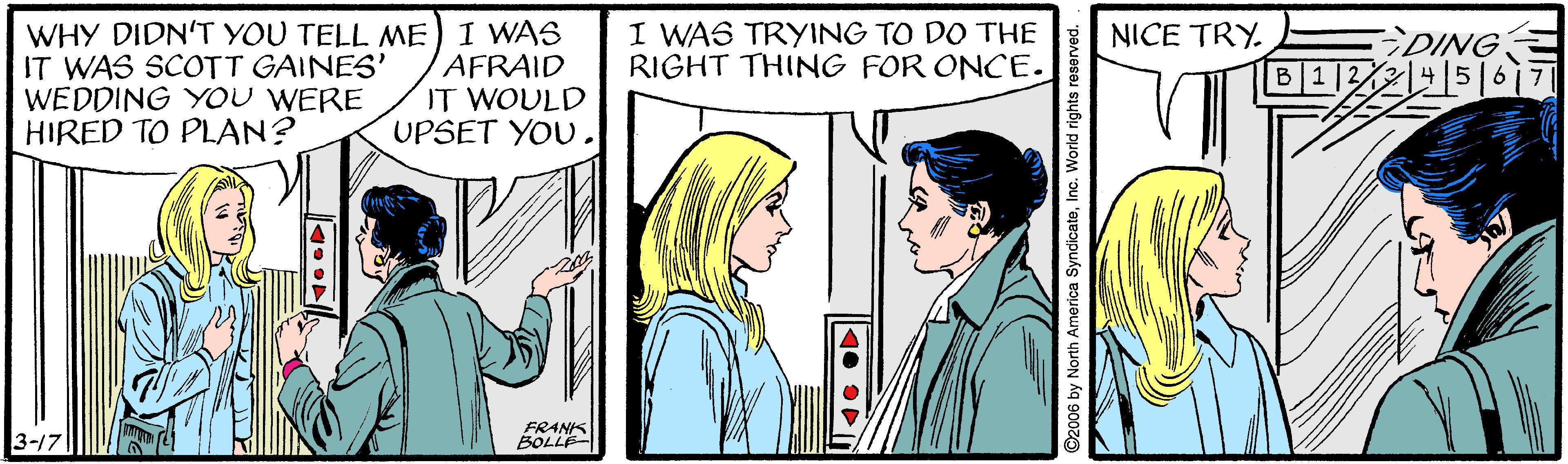 Mammal OCR: I WAS TRYING TO DO THE RIGHT THING FOR ONCE. WHY DIDN'T YOU TELL ME) I WAS IT WAS SCOTT GAINES' WEDDING YOU WERE HIRED TO PLAN? NICE TRY. AFRAID IT WOULD UPSET YOU. DING B 112/214|516i 3-17 FRANIS BOLLE 6 by North America SyndicateI WAS TRYING TO DO THE RIGHT THING FOR ONCE. WHY DIDN'T YOU TELL ME) I WAS IT WAS SCOTT GAINES' WEDDING YOU WERE HIRED TO PLAN? NICE TRY. AFRAID IT WOULD UPSET YOU. DING B 112/214|516i 3-17 FRANIS BOLLE 6 by North America Syndicate