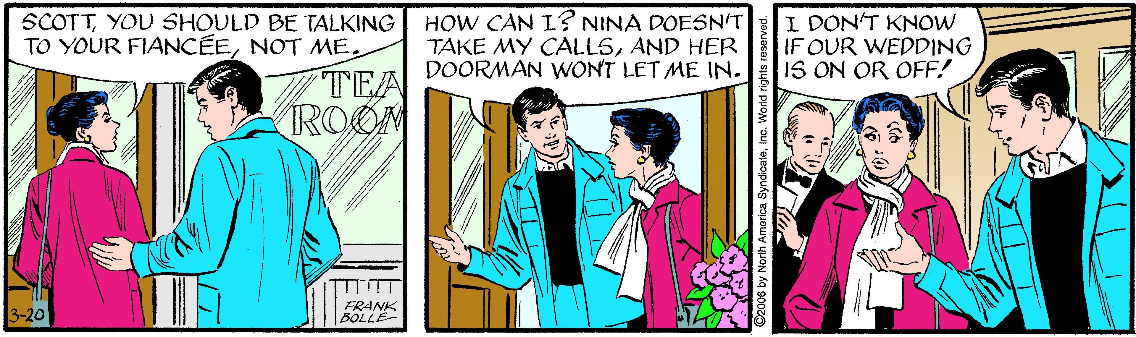 Illustration OCR: SCOTTYOU SHOULD BE TALKING TO YOUR FIANCÉEHOW CAN L? NINA DOESN'T TAKE MY CALLSAND HER DOORMAN WONT LET ME IN. I DON'T KNOW IF OUR WEDDING IS ON OR OFF! TEA ROOM 3-20 FRANK BOLLE SCOTTYOU SHOULD BE TALKING TO YOUR FIANCÉENOT MEHOW CAN L? NINA DOESN'T TAKE MY CALLSAND HER DOORMAN WONT LET ME IN. I DON'T KNOW IF OUR WEDDING IS ON OR OFF! TEA ROOM 3-20 FRANK BOLLE