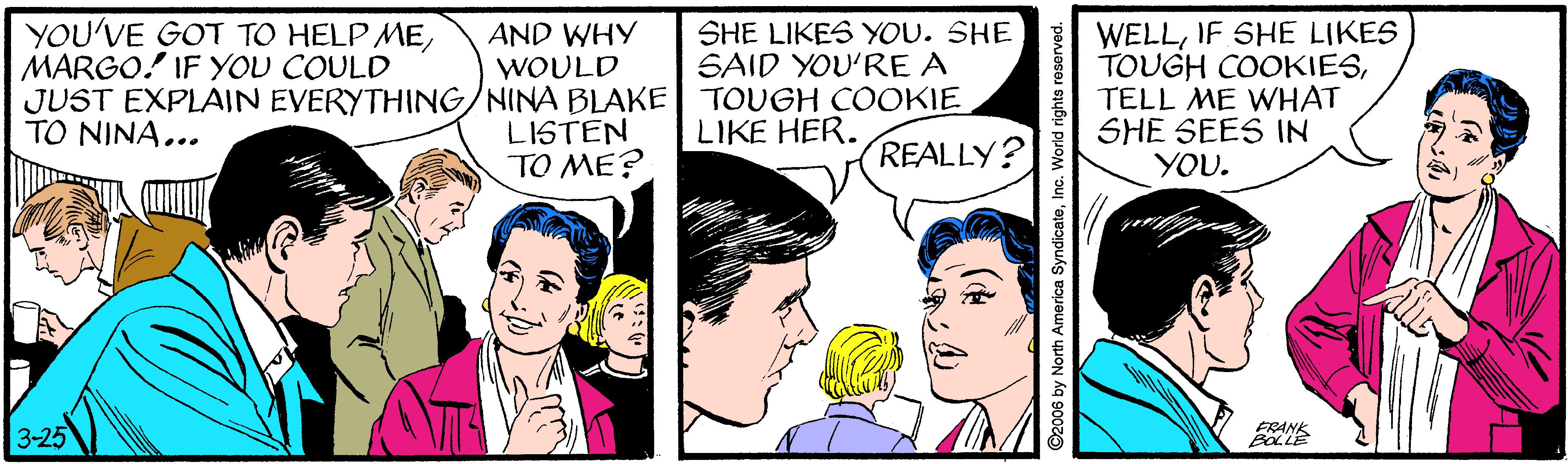 Line OCR: WELLIF SHE LIKES TOUGH COOKIESTELL ME WHAT SHE SEES IN YOU. YOU'VE GOT TO HELP MEMARGO.! IF YOU COULD SHE LIKES YOU. SHE SAID YOU'RE A AND WHY WOULD JUST EXPLAIN EVERYTHING/NINA BLAKE TOUGH COOKIE LISTEN TO ME? TO NINA... LIKE HER. REALLY? FRANK 3-25 O2006 by North America SyndicateInc. Worid rights roserved. WELLIF SHE LIKES TOUGH COOKIESTELL ME WHAT SHE SEES IN YOU. YOU'VE GOT TO HELP MEMARGO.! IF YOU COULD SHE LIKES YOU. SHE SAID YOU'RE A AND WHY WOULD JUST EXPLAIN EVERYTHING/NINA BLAKE TOUGH COOKIE LISTEN TO ME? TO NINA... LIKE HER. REALLY? FRANK 3-25 O2006 by North America SyndicateInc. Worid rights roserved.