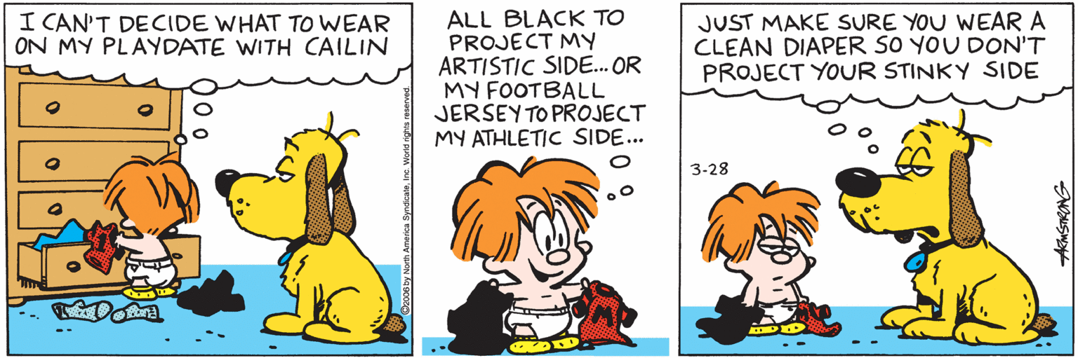 Font OCR: ALL BLACK TO PROJECT MY ARTISTIC SIDE... OR MY FOOTBALL JERSEY TO PROJECT MY ATHLETIC SIDE... JUST MAKE SURE YOU WEAR A CLEAN DIAPER SO YOU DON'T PROJECT YOUR STINKY SIDE I CAN'T DECIDE WHAT TOWEAR ON MY PLAYDATE WITH CAILIN 3-28 06 by North America SyndicaleInc. Worldr ALL BLACK TO PROJECT MY ARTISTIC SIDE... OR MY FOOTBALL JERSEY TO PROJECT MY ATHLETIC SIDE... JUST MAKE SURE YOU WEAR A CLEAN DIAPER SO YOU DON'T PROJECT YOUR STINKY SIDE I CAN'T DECIDE WHAT TOWEAR ON MY PLAYDATE WITH CAILIN 3-28 06 by North America SyndicaleInc. Worldr