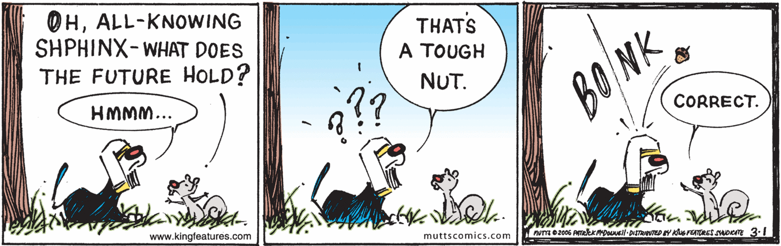 Fiction OCR: OHALL-KNOWING SHPHINX-WHAT DOES THE FUTURE HOLD? THATS A TOUGH NUT. BONK HMMM... CORRECT. www.kingfeatures.com muttscomics.com Aum e2006 AmeleKDOUell- DISTRVTED EY KuG FEATURES SOCITE 3.1 OHALL-KNOWING SHPHINX-WHAT DOES THE FUTURE HOLD? THATS A TOUGH NUT. BONK HMMM... CORRECT. www.kingfeatures.com muttscomics.com Aum e2006 AmeleKDOUell- DISTRVTED EY KuG FEATURES SOCITE 3.1