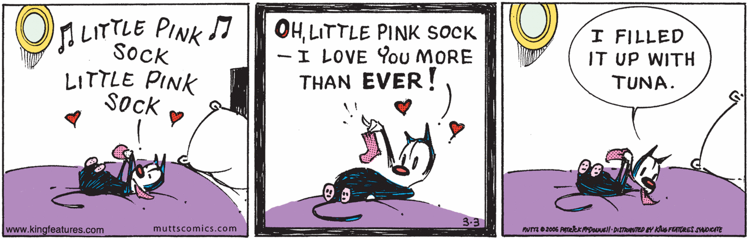 Fiction OCR: LITTLE PINK I Sock OHLITTLE PINK SOCK - I LOVE 9ou MORE THAN EVER ! I FILLED IT UP WITH LITTLE PINK Sock TUNA. 3.3 www.kingfeatures.com muttscomics.com PNR 2006 AmekKDouusl-DISTTEDY Kus FEORES suooE LITTLE PINK I Sock OHLITTLE PINK SOCK - I LOVE 9ou MORE THAN EVER ! I FILLED IT UP WITH LITTLE PINK Sock TUNA. 3.3 www.kingfeatures.com muttscomics.com PNR 2006 AmekKDouusl-DISTTEDY Kus FEORES suooE