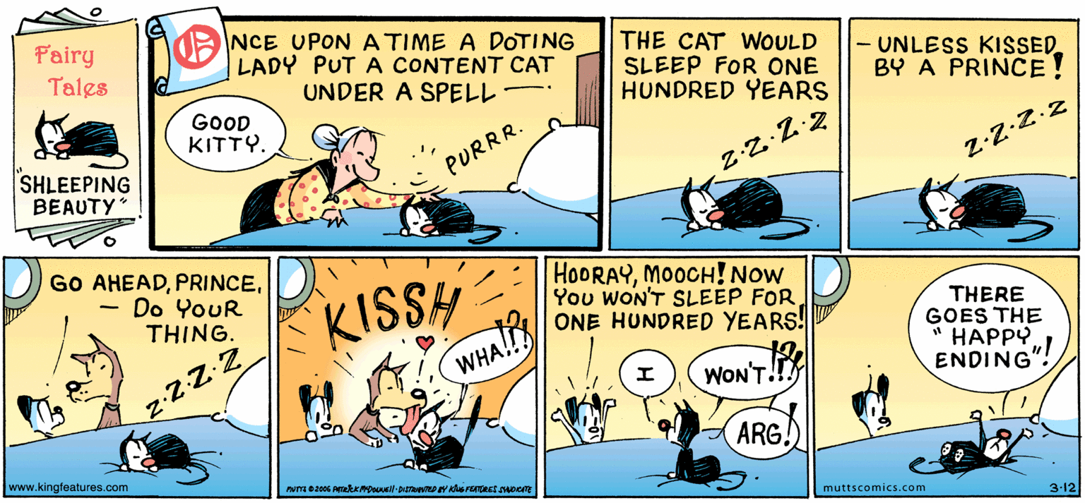 Line OCR: Fairy Tales NCE UPON A TIME A DOTING LADY PUT A CONTENT CAT UNDER A SPELL THE CAT WOULD SLEEP FOR ONE HUNDRED YEARS UNLESS KISSED BY A PRINCE GOOD KITTY. SHLEEPING BEAUTY" PURRR. Z:Z-Z.2 GO AHEADDo YouR THING. KISSH HOORAYMOOCH! Now You WON'T SLEEP FORONE HUNDRED YEARS! THERE GOES THE " HAPPY ENDING"! WHA!! z-ZZ2 WON'T ARG. www.kingteatures.com muttscomics.com 3-12 Fairy Tales NCE UPON A TIME A DOTING LADY PUT A CONTENT CAT UNDER A SPELL THE CAT WOULD SLEEP FOR ONE HUNDRED YEARS UNLESS KISSED BY A PRINCE GOOD KITTY. SHLEEPING BEAUTY" PURRR. Z:Z-Z.2 GO AHEADDo YouR THING. KISSH HOORAYMOOCH! Now You WON'T SLEEP FORONE HUNDRED YEARS! THERE GOES THE " HAPPY ENDING"! WHA!! z-ZZ2 WON'T ARG. www.kingteatures.com muttscomics.com 3-12