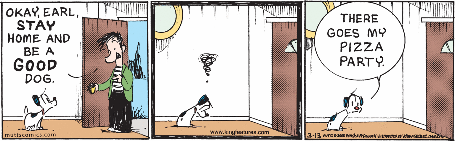 Drawing OCR: OKAYSTAY HOME AND THERE BE A GOOD DOG. GOES MY PIZZA PARTY. www.kingfeatures.com muttscomics.com OKAYSTAY HOME AND THERE BE A GOOD DOG. GOES MY PIZZA PARTY. www.kingfeatures.com muttscomics.com