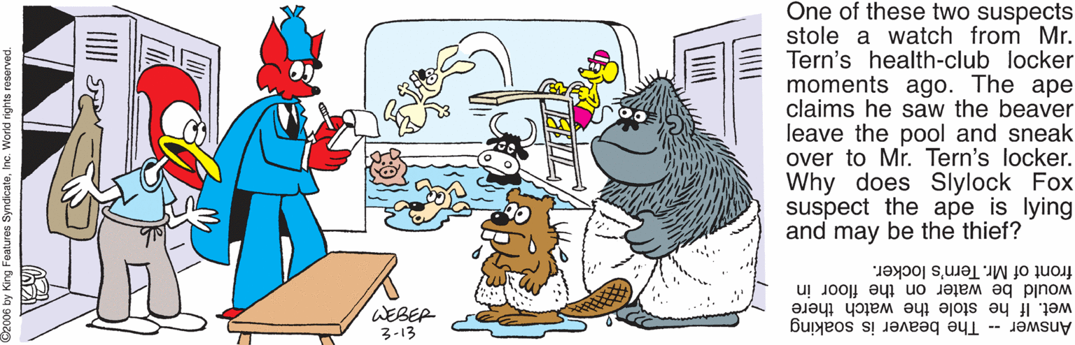 Fictional character OCR: One of these two suspects stole a watch from Mr. Tern's health-club locker moments ago. The ape claims he saw the beaver leave the pool and sneak over to Mr. Tern's locker. Why does Slylock Fox suspect the ape is lying and may be the thief? front of Mr. Tern's locker. WEBER 3-13 would be water on the floor in wet. If he stole the watch there Answer - The beaver is soaking 06 by King Features SyndicateInc. World rights reserved One of these two suspects stole a watch from Mr. Tern's health-club locker moments ago. The ape claims he saw the beaver leave the pool and sneak over to Mr. Tern's locker. Why does Slylock Fox suspect the ape is lying and may be the thief? front of Mr. Tern's locker. WEBER 3-13 would be water on the floor in wet. If he stole the watch there Answer - The beaver is soaking 06 by King Features SyndicateInc. World rights reserved