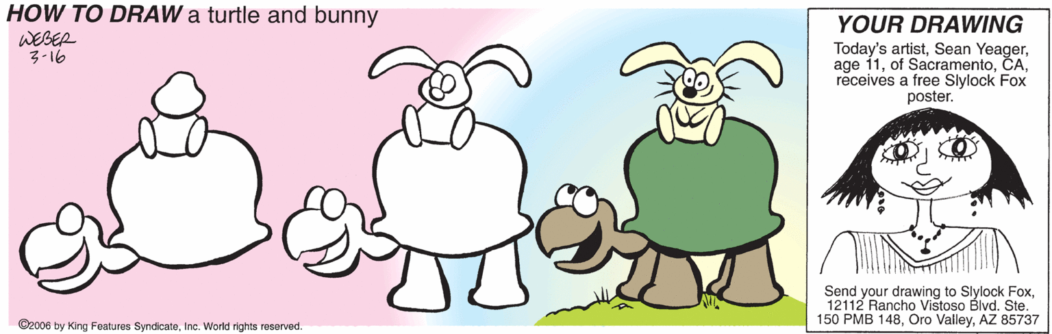 Paw OCR: HOW TO DRAW a turtle and bunny WEBER 3-16 YOUR DRAWING Today's artistreceives a free Slylock Fox poster. Send your drawing to Slylock Fox12112 Rancho Vistoso Blvd. Ste. 150 PMB 148AZ 85737 ©2006 by King Features SyndicateInc. World rights resorved. HOW TO DRAW a turtle and bunny WEBER 3-16 YOUR DRAWING Today's artistSean Yeagerage 11of Sacramentoreceives a free Slylock Fox poster. Send your drawing to Slylock Fox12112 Rancho Vistoso Blvd. Ste. 150 PMB 148Oro ValleyAZ 85737 ©2006 by King Features SyndicateInc. World rights resorved.
