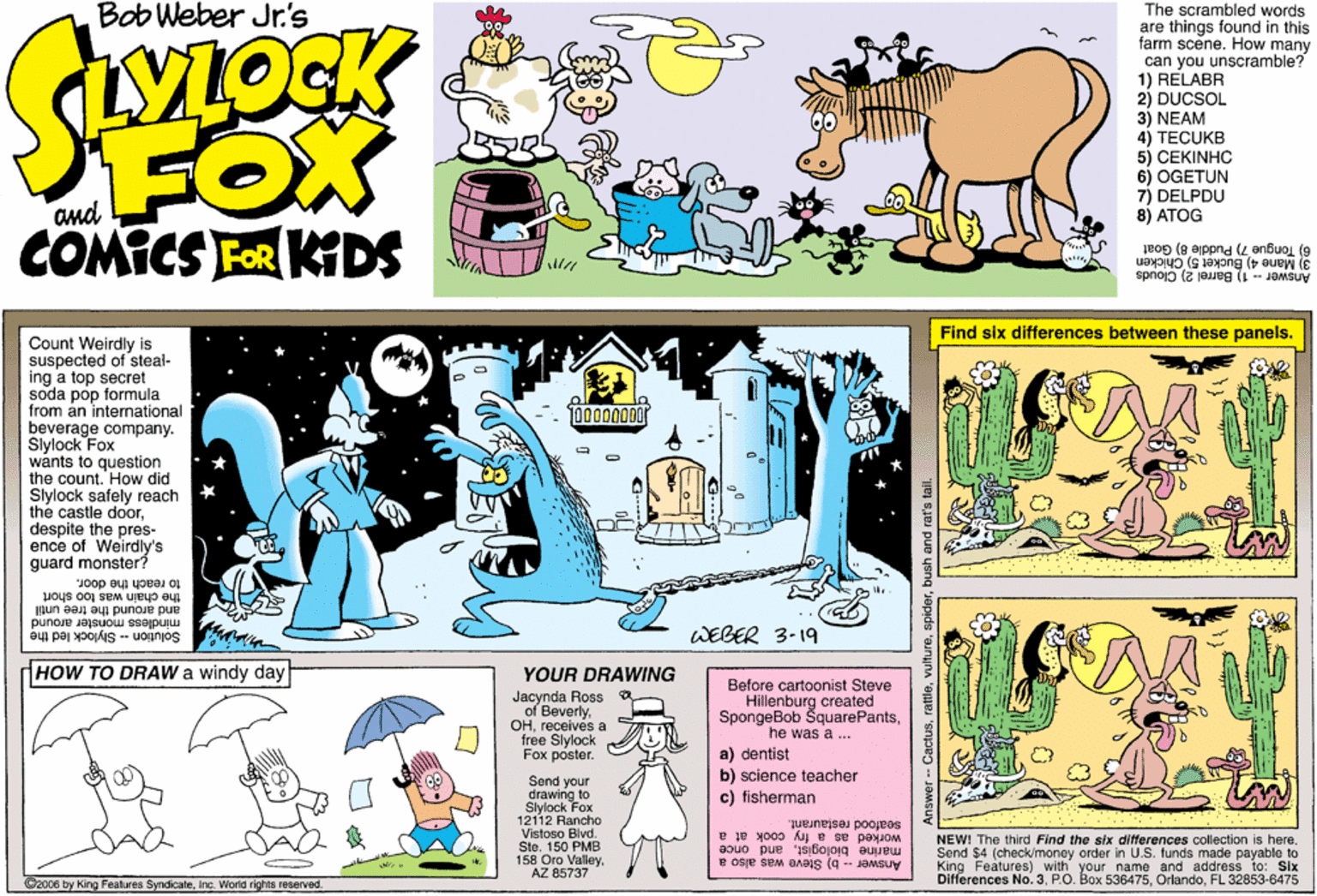 Publication OCR: Bob Weber Jr's The scrambled words are things found in this farm scene. How many can you unscramble? 1) RELABR 2) DUCSOL 3) NEAM 4) TECUKB 5) CEKINHÇ 6) OGETUN 7) DELPDU 8) ATOG FOX COMICS FOR KDS and 6) Tongue 7) Puddle 8) Goat 3) Mane 4) Bucket 5) Chicken Answer - 1) Barrel 2) Clouds Find six differences between these panels. Count Weirdly is suspected of steal- ing a top secret soda pop formula from an intemational beverage company. Slylock Fox wánts to question the count. How did Slylock safely reach the castle doordespite the pres- ence of Weirdly's guard monster? to reach the door. the chain was too short and around the tree until mindless monster around WEBER 3-19 Solution -- Stylock led the HOW TO DRAW a windy day YOUR DRAWING Jacynda Ross of Beverlyreceives a free Slylock Fox poster. Before cartoonist Steve Hillenburg created SpongeBob ŠquarePantshe was a ... a) dentist b) science teacher c) fisherman Send your drawing to Slylock Fox 12112 Rancho Vistoso Blvd. Ste. 150 PMB Valley seafood restaurant. worked as a fry cook at a NEW! The third Find the six differences collection is here. Send $4 (check/money order in U.S. funds made payable to marine biologistand once King Features) with your name and address to: Six 158 Oro AZ 85737 Answer -- b) Sleve was also a Differences No. 3FL 32853-6475 ©2006 by King Fealures SyndicateInc. Workd rights reserved. Answer -- Cactusbush and rat's tail Bob Weber Jr's The scrambled words are things found in this farm scene. How many can you unscramble? 1) RELABR 2) DUCSOL 3) NEAM 4) TECUKB 5) CEKINHÇ 6) OGETUN 7) DELPDU 8) ATOG FOX COMICS FOR KDS and 6) Tongue 7) Puddle 8) Goat 3) Mane 4) Bucket 5) Chicken Answer - 1) Barrel 2) Clouds Find six differences between these panels. Count Weirdly is suspected of steal- ing a top secret soda pop formula from an intemational beverage company. Slylock Fox wánts to question the count. How did Slylock safely reach the castle doordespite the pres- ence of Weirdly's guard monster? to reach the door. the chain was too short and around the tree until mindless monster around WEBER 3-19 Solution -- Stylock led the HOW TO DRAW a windy day YOUR DRAWING Jacynda Ross of Beverlyreceives a free Slylock Fox poster. Before cartoonist Steve Hillenburg created SpongeBob ŠquarePantshe was a ... a) dentist b) science teacher c) fisherman Send your drawing to Slylock Fox 12112 Rancho Vistoso Blvd. Ste. 150 PMB Valley seafood restaurant. worked as a fry cook at a NEW! The third Find the six differences collection is here. Send $4 (check/money order in U.S. funds made payable to marine biologistand once King Features) with your name and address to: Six 158 Oro AZ 85737 Answer -- b) Sleve was also a Differences No. 3P.O. Box 536475FL 32853-6475 ©2006 by King Fealures SyndicateInc. Workd rights reserved. Answer -- Cactusbush and rat's tail