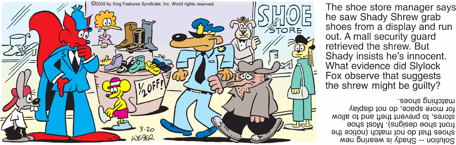 Graphics OCR: ©2006 by King Features SyndicateInc. World rights reserved. The shoe store manager says- he saw Shady Shrew grab shoes from a display and run out. A mall security guard retrieved the shrew. But Shady insists he's innocent. What evidence did Slylock Fox observe that suggests the shrew might be guilty? STORE for more spacedo not display matching shoes. front shoe designs). Most shoe storesto prevent theft and to allow 3-20 shoes that do not match (notice the Solution -- Shady is wearing new WEBER ©2006 by King Features SyndicateInc. World rights reserved. The shoe store manager says- he saw Shady Shrew grab shoes from a display and run out. A mall security guard retrieved the shrew. But Shady insists he's innocent. What evidence did Slylock Fox observe that suggests the shrew might be guilty? STORE for more spacedo not display matching shoes. front shoe designs). Most shoe storesto prevent theft and to allow 3-20 shoes that do not match (notice the Solution -- Shady is wearing new WEBER
