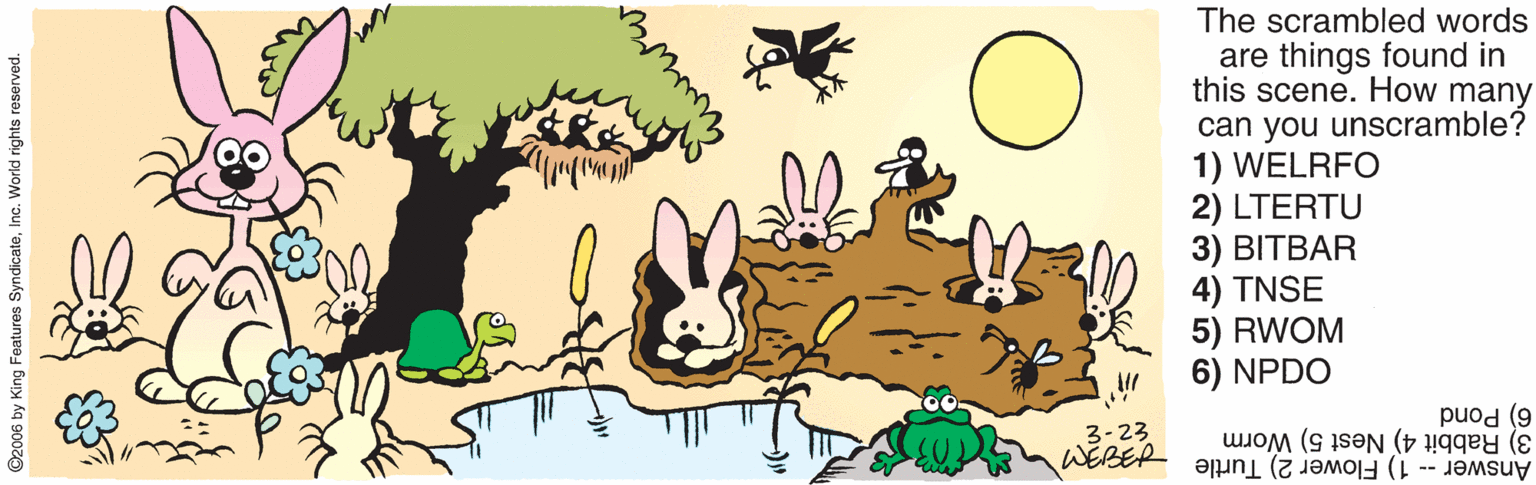 Graphics OCR: The scrambled words are things found in this scene. How many can you unscramble? 1) WELRFO 2) LTERTU 3) BITBAR 4) TNSE 5) RWOM NPDO 3-23 WEBER 6) Pond 3) Rabbit 4) Nest 5) Worm Answer -- 1) Flower 2) Turtle ©2006 by King Features SyndicateInc. World rights reserved. The scrambled words are things found in this scene. How many can you unscramble? 1) WELRFO 2) LTERTU 3) BITBAR 4) TNSE 5) RWOM NPDO 3-23 WEBER 6) Pond 3) Rabbit 4) Nest 5) Worm Answer -- 1) Flower 2) Turtle ©2006 by King Features SyndicateInc. World rights reserved.