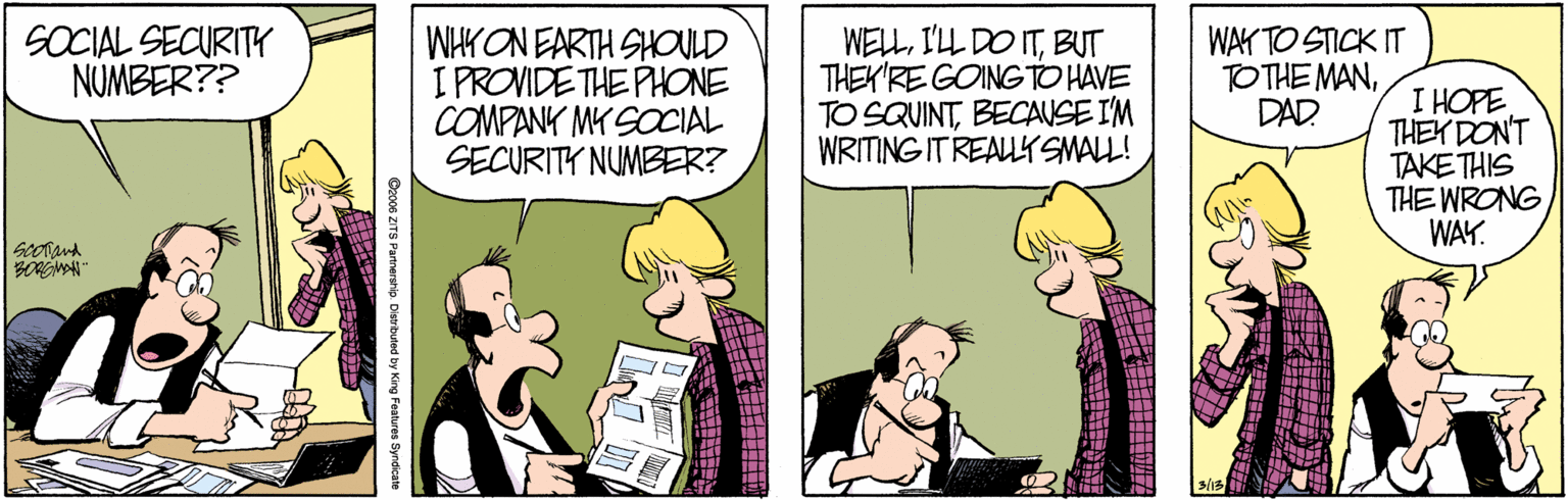 Interaction OCR: WHK ON EARTH SHOULD I PROVIDE THE PHONE COMPANK MY SOCIAL SECURITY NUMBER? SOCIAL SECURITY NUMBER?? WELLBUT THEK'RE GOINGTO HAVE TO SQUINTBECAUSE IM WRITING IT REALYSMALL! WAY TO STICK IT TO THE MANDAD I HOPE THEK DON'T TAKE THIS THE WRONG WAY. ? WHK ON EARTH SHOULD I PROVIDE THE PHONE COMPANK MY SOCIAL SECURITY NUMBER? SOCIAL SECURITY NUMBER?? WELLI'LL DO ITBUT THEK'RE GOINGTO HAVE TO SQUINTBECAUSE IM WRITING IT REALYSMALL! WAY TO STICK IT TO THE MANDAD I HOPE THEK DON'T TAKE THIS THE WRONG WAY. ?
