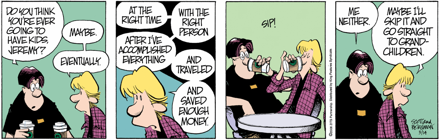 Fictional character OCR: MAYBE ILL SKIPITAND GO STRAIGHT TO GRAND- CHILDREN. AT THE RIGHT TIME DO KOU THINK YOU'RE EVER GOING TO HAVE KIDSJEREMY? WITH THE RIGHT PERSON ME NEITHER. SIP! MAKBE. AFTER I'VE ACCOMPLISHED EVERYTHING AND TRAVELEDEVENTUALLY. AND SAVED ENOUGH MONEY. scotana 3/14 O200s ZITS Pamership. Distrbuted by King Features Syndcate. MAYBE ILL SKIPITAND GO STRAIGHT TO GRAND- CHILDREN. AT THE RIGHT TIME DO KOU THINK YOU'RE EVER GOING TO HAVE KIDSJEREMY? WITH THE RIGHT PERSON ME NEITHER. SIP! MAKBE. AFTER I'VE ACCOMPLISHED EVERYTHING AND TRAVELEDEVENTUALLY. AND SAVED ENOUGH MONEY. scotana 3/14 O200s ZITS Pamership. Distrbuted by King Features Syndcate.
