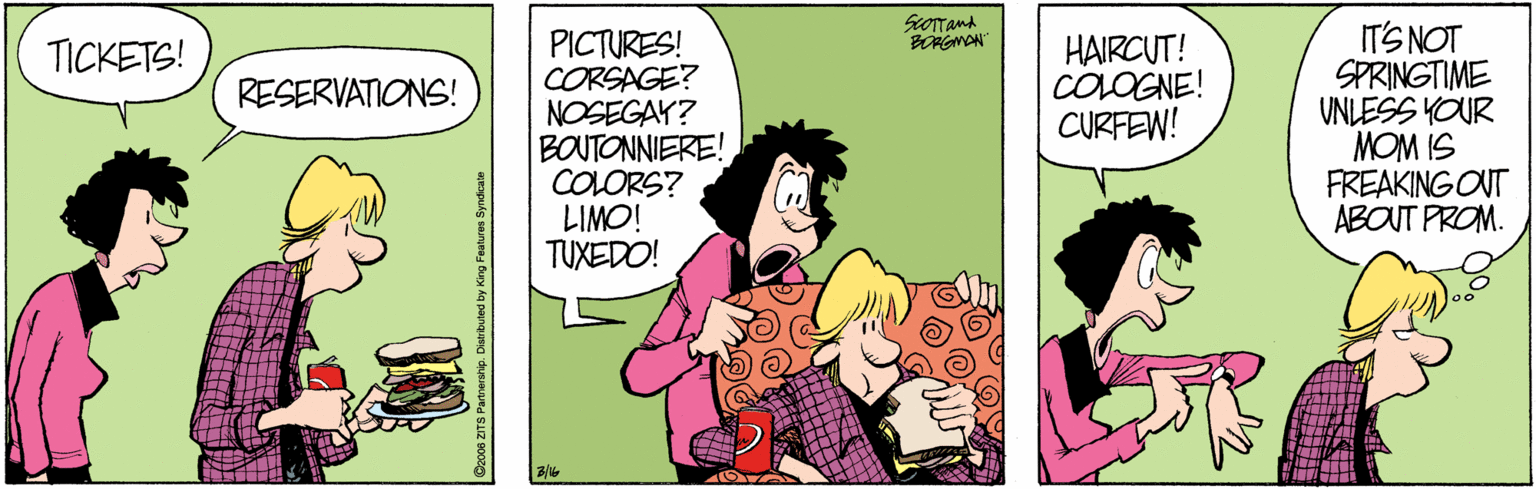 Font OCR: SOTTand BORGMON PICTURES! CORSAGE? NOSEGAY? BOUTONNIERE! COLORS? LIMO! TUXEDO! ITS NOT SPRINGTIME UNLESS YOUR MOM IS FREAKING OUT ABOUT PROM. HAIRCUT! COLOGNE! CURFEW! TICKETS! RESERVATIONS! SOTTand BORGMON PICTURES! CORSAGE? NOSEGAY? BOUTONNIERE! COLORS? LIMO! TUXEDO! ITS NOT SPRINGTIME UNLESS YOUR MOM IS FREAKING OUT ABOUT PROM. HAIRCUT! COLOGNE! CURFEW! TICKETS! RESERVATIONS!