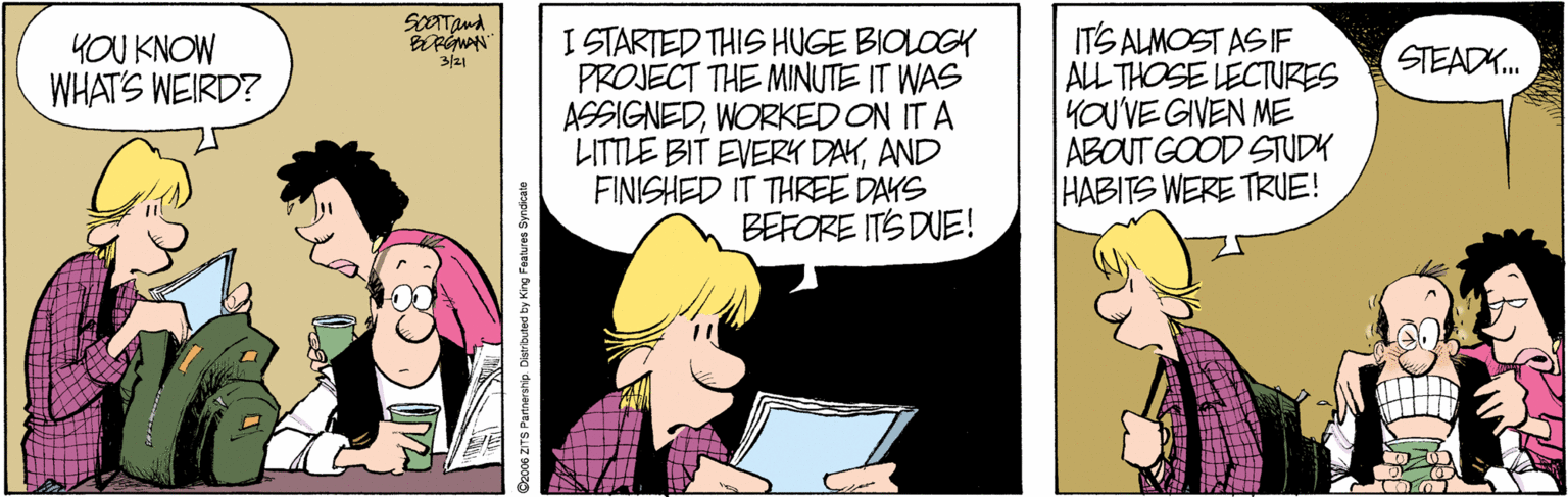 Conversation OCR: SOTTand I STARTED THIS HUGE BIOLOGY PROJECT THE MINUTE IT WAS ASSIGNEDWORKED ON IT A LITTLE BIT EVERK DAYAND FINISHED IT THREE DAYS BEFORE ITS DUE! ITS ALMOST AS IF ALL THOSE LECTURES YOU'VE GIVEN ME ABOUT GOOD STUDY HABITS WERE TRUE! YOU KNOW WHAT'S WEIRD? 3/21 STEADK. Dzco6 ZITS Patnersnip. Distributed by King Faatures Syndkate SOTTand I STARTED THIS HUGE BIOLOGY PROJECT THE MINUTE IT WAS ASSIGNEDWORKED ON IT A LITTLE BIT EVERK DAYAND FINISHED IT THREE DAYS BEFORE ITS DUE! ITS ALMOST AS IF ALL THOSE LECTURES YOU'VE GIVEN ME ABOUT GOOD STUDY HABITS WERE TRUE! YOU KNOW WHAT'S WEIRD? 3/21 STEADK. Dzco6 ZITS Patnersnip. Distributed by King Faatures Syndkate