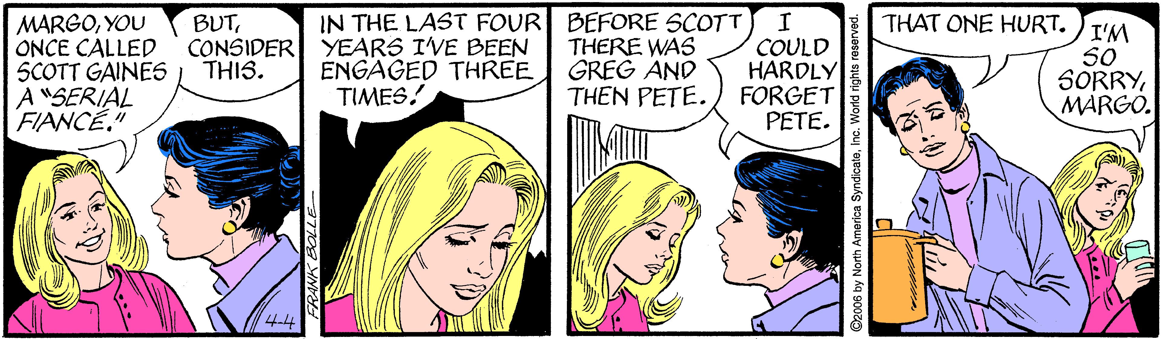 Cartoon OCR: MARGOYOU ONCE CALLED SCOTT GAINES A"SERIAL FIANCÉ." BUTCONSIDER YEARS IVE BEEN THIS. IN THE LAST FOUR BEFORE SCOTT THERE WAS GREG AND THEN PETE. THAT ONE HURT. COULD HARDLY FORGET PETE. I'M SO SORRYMARGO. ENGAGED THREE TIMES! 4-4 LLE ©2006 by North America SyndicateInc. World rights reserved. MARGOYOU ONCE CALLED SCOTT GAINES A"SERIAL FIANCÉ." BUTCONSIDER YEARS IVE BEEN THIS. IN THE LAST FOUR BEFORE SCOTT THERE WAS GREG AND THEN PETE. THAT ONE HURT. COULD HARDLY FORGET PETE. I'M SO SORRYMARGO. ENGAGED THREE TIMES! 4-4 LLE ©2006 by North America SyndicateInc. World rights reserved.