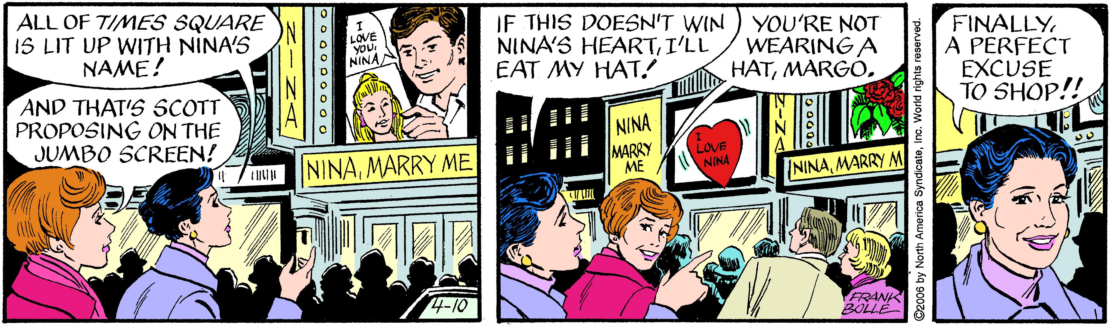 Comics OCR: ALL OF TIMES SQUARE 1S LIT UP WITH NINA'S NAME! IF THIS DOESN'T WIN NINA'S HEARTI'LL EAT MY HAT! LOVE VOU. YOU'RE NOT WEARING A HATFINALLY A PERFECT EXCUSE TO SHOP!! NINAA AND THAT'S SCOTT PROPOSING ON THE JUMBO SCREEN! NINA NINAMARRY ME MARRY ME LOVE NINA NINAMARRY M 4-10 FRANK BOLLE 2006 by North America SyndicateInc. World rights reserved. ALL OF TIMES SQUARE 1S LIT UP WITH NINA'S NAME! IF THIS DOESN'T WIN NINA'S HEARTI'LL EAT MY HAT! LOVE VOU. YOU'RE NOT WEARING A HATFINALLY A PERFECT EXCUSE TO SHOP!! NINAA AND THAT'S SCOTT PROPOSING ON THE JUMBO SCREEN! NINA NINAMARRY ME MARRY ME LOVE NINA NINAMARRY M 4-10 FRANK BOLLE 2006 by North America SyndicateInc. World rights reserved.