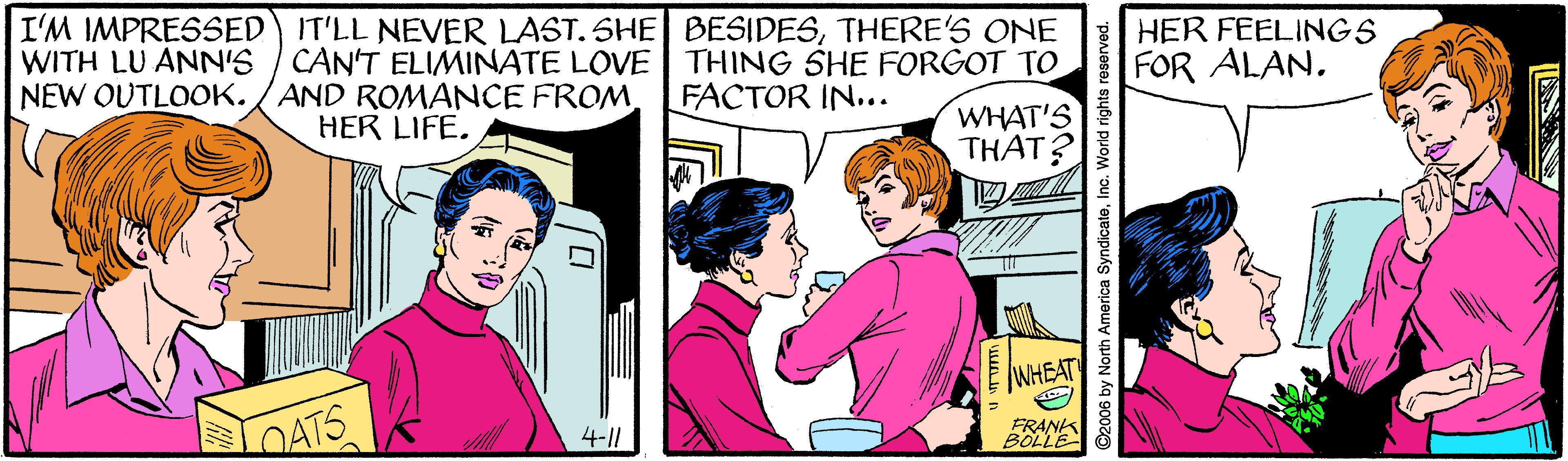 Interaction OCR: I'M IMPRESSED IT'LL NEVER LAST. SHE BESIDESTHERE'S ONE WITH LU ANN'S / CAN'T ELIMINATE LOVE THING SHE FORGOT TO NEW OUTLOOK./ AND ROMANCE FROM HER FEELINGS FOR ALAN. FACTOR IN... WHAT'S THAT? HER LIFE. WHEAT DATS 4-|| FRANK BOLLE ©2006 by North America SyndicatoIno. World rights I'M IMPRESSED IT'LL NEVER LAST. SHE BESIDESTHERE'S ONE WITH LU ANN'S / CAN'T ELIMINATE LOVE THING SHE FORGOT TO NEW OUTLOOK./ AND ROMANCE FROM HER FEELINGS FOR ALAN. FACTOR IN... WHAT'S THAT? HER LIFE. WHEAT DATS 4-|| FRANK BOLLE ©2006 by North America SyndicatoIno. World rights