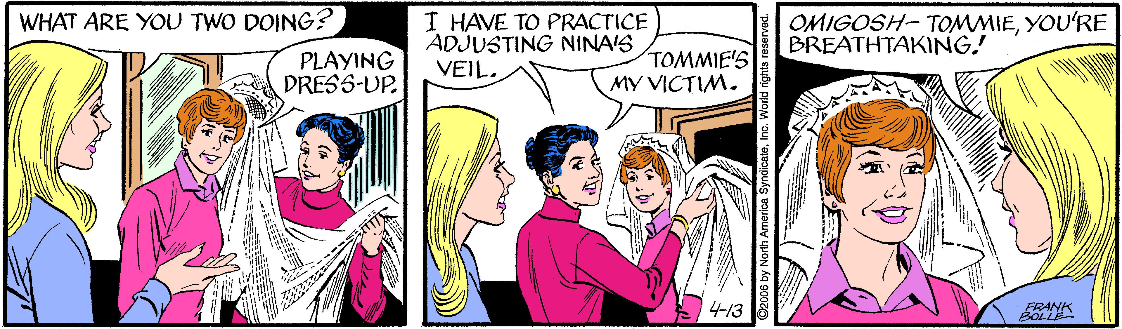 Happy OCR: WHAT ARE YOU TWO DOING? I HAVE TO PRACTICE ADJUSTING NINA'S VEIL. OMIGOSH- TOMMIEYOU'RE BREATHTAKING! PLAYING DRESS-UP. TOMMIE'S MY VICTIM. 4-13 ERANK WHAT ARE YOU TWO DOING? I HAVE TO PRACTICE ADJUSTING NINA'S VEIL. OMIGOSH- TOMMIEYOU'RE BREATHTAKING! PLAYING DRESS-UP. TOMMIE'S MY VICTIM. 4-13 ERANK