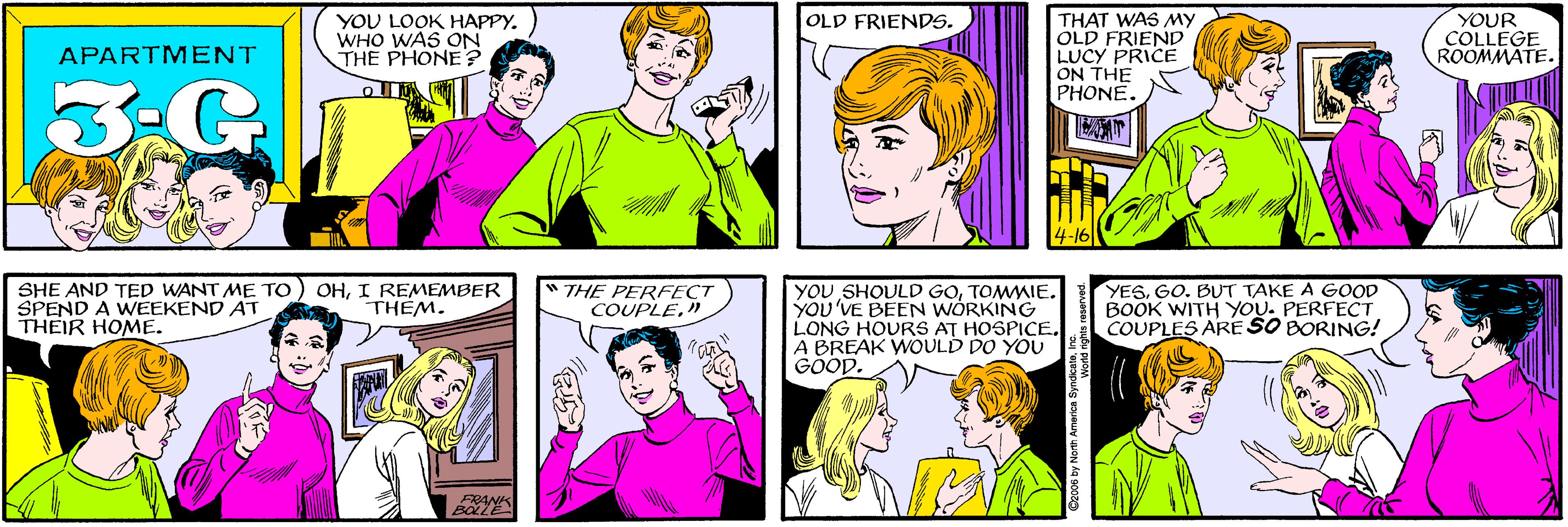 Sharing OCR: YOU LOOK HAPPY. WHO WAS ON THE PHONE? OLD FRIENDS. APARTMENT THAT WAS MY OLD FRIEND LUCY PRICE ON THE PHONE. YOUR COLLEGE ROOMMATE. SHE AND TED WANT ME TO SPEND A WEEKEND AT THEIR HOME. OHI REMEMBER THEM. 4-16 BOLZE " THE PERFECT COUPLE" | YOU SHOULD GOTOMWIE. YOU'VE BEEN WÒRKING LONG HOURS AT HOSPICE. A BREAK WOULD DO YOU GÖÖD. YESGO. BUT TAKE A GOOD BOOK WITH YOU. PERFECT COUPLES ARE SO BORING! ©2006 by North America Syndicalein ts reserved. YOU LOOK HAPPY. WHO WAS ON THE PHONE? OLD FRIENDS. APARTMENT THAT WAS MY OLD FRIEND LUCY PRICE ON THE PHONE. YOUR COLLEGE ROOMMATE. SHE AND TED WANT ME TO SPEND A WEEKEND AT THEIR HOME. OHI REMEMBER THEM. 4-16 BOLZE " THE PERFECT COUPLE" | YOU SHOULD GOTOMWIE. YOU'VE BEEN WÒRKING LONG HOURS AT HOSPICE. A BREAK WOULD DO YOU GÖÖD. YESGO. BUT TAKE A GOOD BOOK WITH YOU. PERFECT COUPLES ARE SO BORING! ©2006 by North America Syndicalein ts reserved.