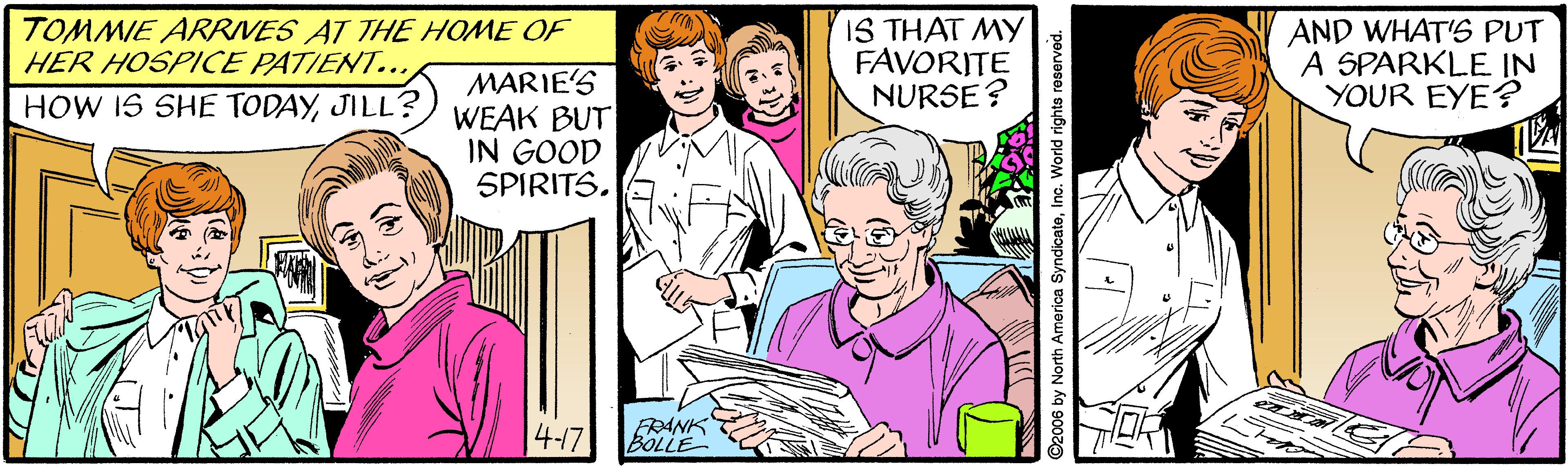 Pink OCR: TOMMIE ARRIVES AT THE HOME OF HER HOSPICE PATIENT... IS THAT MY FAVORITE NURSE ? AND WHAT'S PUT A SPARKLE IN YOUR EYE? MARIE'S WEAK BUT IN GOOD SPIRITS. HOW IS SHE TODAYJILL? |4-17 FRANK BOLLE O2006 by North America SyndicateIno. World rights reserved. TOMMIE ARRIVES AT THE HOME OF HER HOSPICE PATIENT... IS THAT MY FAVORITE NURSE ? AND WHAT'S PUT A SPARKLE IN YOUR EYE? MARIE'S WEAK BUT IN GOOD SPIRITS. HOW IS SHE TODAYJILL? |4-17 FRANK BOLLE O2006 by North America SyndicateIno. World rights reserved.