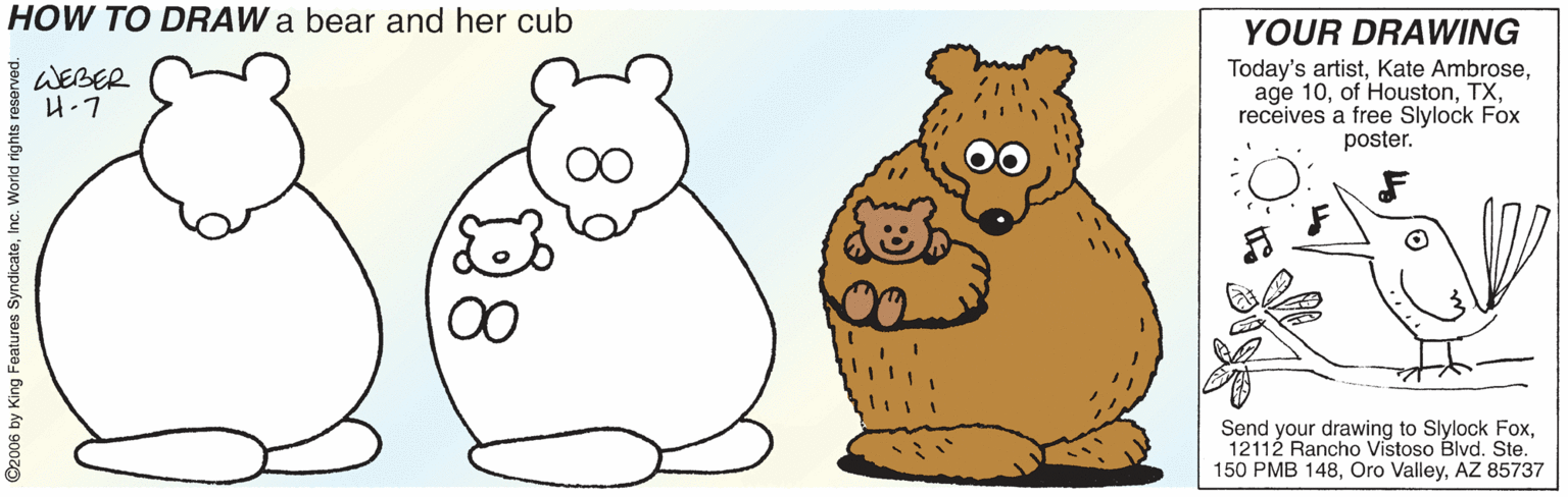 Happy OCR: HOW TO DRAW a bear and her cub YOUR DRAWING WEBER H.7 Today's artistreceives a free Slylock Fox poster. Send your drawing to Slylock Fox12112 Rancho Vistoso Blvd. Ste. 150 PMB 148AZ 85737 ©2006 by King Foatures SyndicateInc. World ri HOW TO DRAW a bear and her cub YOUR DRAWING WEBER H.7 Today's artistKate Ambroseage 10of Houstonreceives a free Slylock Fox poster. Send your drawing to Slylock Fox12112 Rancho Vistoso Blvd. Ste. 150 PMB 148Oro ValleyAZ 85737 ©2006 by King Foatures SyndicateInc. World ri
