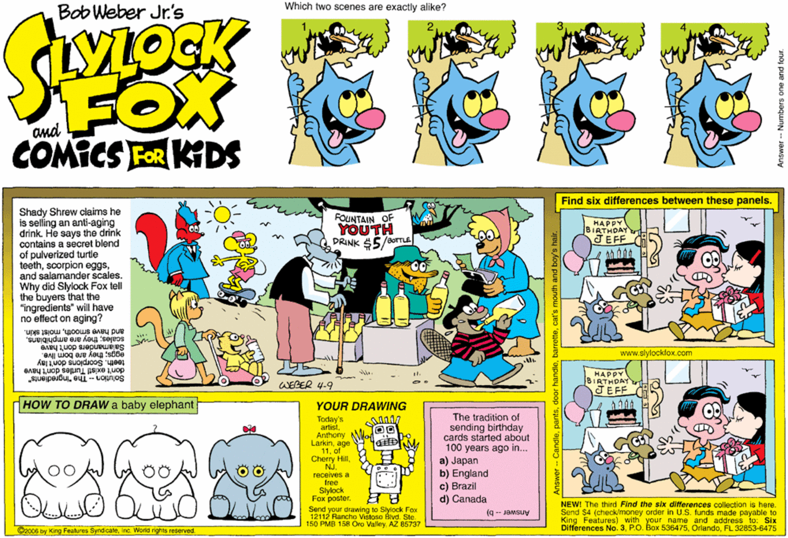 Graphics OCR: Which two scenes are exactly alike? Bob Weber Jr.'s FOX COMICS FOR KIDS Find six differences between these panels. Shady Shrew alaims he is selling an anti-aging drink. He says the drink contains a secret blend of pulverized turtle teethand salamander scales. Why did Slylock Fox tell the buyers that the "Ingredients" will have no effect on aging? FOUNTAIN OF YOUTH /BOTTLE HAPPY BIRTHDAY JEFF DRINK $5 scales; they are amphibiansmolst skln. Salamanders don't have eggs; they are bom Iive. teethSoorplons don't lay don't existl Turties don't have Solution -- The "Ingredients" www.slylockfox.com HAPPY BIRTHDAYn TEFF WEBER 4-9 HOW TO DRAW a baby elephant YOUR DRAWING Today's artistAnthony Larkinage 11of Cherry Hilreceives a free Slylock Fox poster. The tradition of sending birthday cards started about 100 years ago in... a) Japan b) England c) Brazil d) Canada 00 ? ? Send your drawing to Slylock Fox 12112 Rancho Vistoso Blvd. Ste. 150 PMB 158 Oro ValleyAZ 85737 NEW! The third Find the six differences collection is here. Send $4 (check/money order in U.S. funds made payable to King Features) with your name and address to: Six Differences No. 3FL 32853-6475 (9 -- JOMSUV ©2006 by King Features SyndicateInc. Workd rights reserved. -Candlecat's mouth and E Answer -- Numbers one and four Which two scenes are exactly alike? Bob Weber Jr.'s FOX COMICS FOR KIDS Find six differences between these panels. Shady Shrew alaims he is selling an anti-aging drink. He says the drink contains a secret blend of pulverized turtle teethscorpion eggsand salamander scales. Why did Slylock Fox tell the buyers that the "Ingredients" will have no effect on aging? FOUNTAIN OF YOUTH /BOTTLE HAPPY BIRTHDAY JEFF DRINK $5 scales; they are amphibiansand have smoothmolst skln. Salamanders don't have eggs; they are bom Iive. teethSoorplons don't lay don't existl Turties don't have Solution -- The "Ingredients" www.slylockfox.com HAPPY BIRTHDAYn TEFF WEBER 4-9 HOW TO DRAW a baby elephant YOUR DRAWING Today's artistAnthony Larkinage 11of Cherry Hilreceives a free Slylock Fox poster. The tradition of sending birthday cards started about 100 years ago in... a) Japan b) England c) Brazil d) Canada 00 ? ? Send your drawing to Slylock Fox 12112 Rancho Vistoso Blvd. Ste. 150 PMB 158 Oro ValleyAZ 85737 NEW! The third Find the six differences collection is here. Send $4 (check/money order in U.S. funds made payable to King Features) with your name and address to: Six Differences No. 3P.O. Box 536475FL 32853-6475 (9 -- JOMSUV ©2006 by King Features SyndicateInc. Workd rights reserved. -Candledoor handlecat's mouth and E Answer -- Numbers one and four