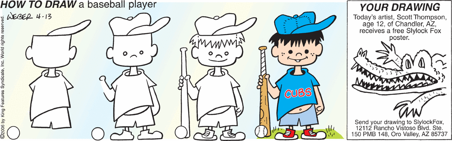 Plant OCR: HOW TO DRAW a baseball player WEBER 4-13 YOUR DRAWING Today's artistreceives a free Slylock Fox poster. CUBS Send your drawing to SlylockFox12112 Rancho Vistoso Blvd. Ste. 150 PMB 148AZ 85737 Features SyndicateIn HOW TO DRAW a baseball player WEBER 4-13 YOUR DRAWING Today's artistScott Thompsonage 12of Chandlerreceives a free Slylock Fox poster. CUBS Send your drawing to SlylockFox12112 Rancho Vistoso Blvd. Ste. 150 PMB 148Oro ValleyAZ 85737 Features Syndicate