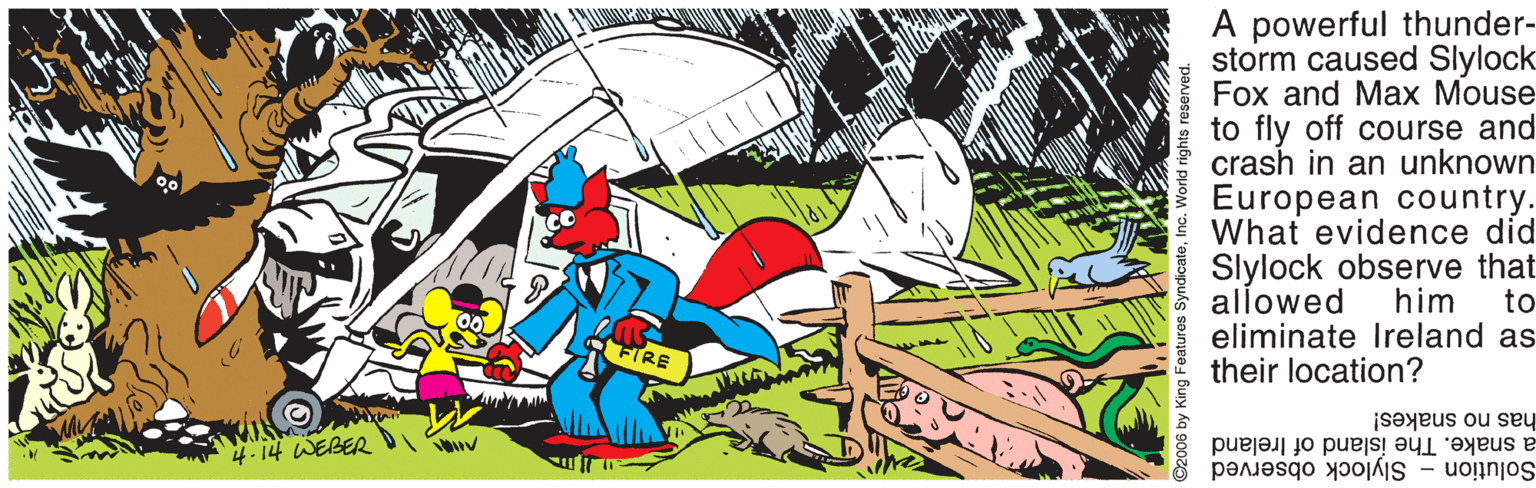 Font OCR: A powerful thunder- storm caused Slylock Fox and Max Mouse to fly off course and crash in an unknown European country. What evidence did Slylock observe that allowed eliminate Ireland as their location? him to js?yeus ou sey -14 WEBER a snake. The island of Ireland Solution Slylock observed ©2006 by King Features SyndicateInc. World right A powerful thunder- storm caused Slylock Fox and Max Mouse to fly off course and crash in an unknown European country. What evidence did Slylock observe that allowed eliminate Ireland as their location? him to js?yeus ou sey -14 WEBER a snake. The island of Ireland Solution Slylock observed ©2006 by King Features SyndicateInc. World right