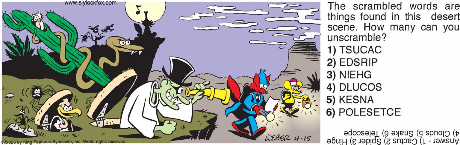Illustration OCR: www.slylockfox.com The scrambled words are things found in this desert scene. How many can you unscramble? 1) TSUCAC 2) EDSRIP 3) NIEHG 4) DLUCOS 5) KESNA 6) POLESETCE 4) Clouds 5) Snake 6) Telescope Answer 1) Cactus 2) Spider 3) Hinge WEBER 4-15 O2006 by King Features SyndicateInc. World rights reserved. www.slylockfox.com The scrambled words are things found in this desert scene. How many can you unscramble? 1) TSUCAC 2) EDSRIP 3) NIEHG 4) DLUCOS 5) KESNA 6) POLESETCE 4) Clouds 5) Snake 6) Telescope Answer 1) Cactus 2) Spider 3) Hinge WEBER 4-15 O2006 by King Features SyndicateInc. World rights reserved.