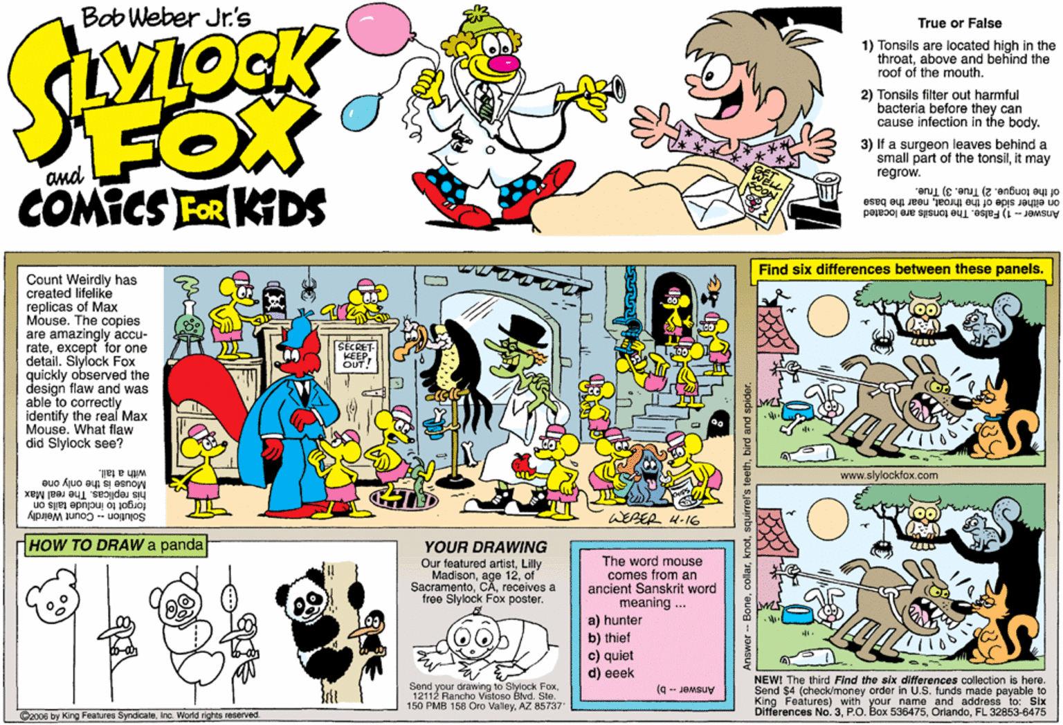 Comics OCR: Bob Weber Jr.'s True or False 1) Tonsils are located high in the throatabove and behind the roof of the mouth. 2) Tonsils filter out harmful bacteria before they can cause infection in the body. FOX COMICS FOR KIDS 3) If a surgeon leaves behind a small part of the tonsilit may regrow. of the tongue. 2) True. 3) True. Answer - 1) False. The tonsils are located on either side of the throatnear the base Find six differences between these panels. Count Weirdly has created lifelike replicas of Max Mouse. The copies are amazingly accu- rateexcept for one detail. Slylock Fox quickly observed the design flaw and was able to correctly identify the real Max Mouse. What flaw did Slylock see? with a tail. www.slylockfox.com Mouse is the only one his replicas. The real Max forgot to include tails on Solution - Count Weirdly WEBER 4-I6 HOW TO DRAW a panda YOUR DRAWING Our featured artistLilly Madisonof Sacramentoreçeives a free Slylock Fox poster. The word mouse comes from an ancient Sanskrit word meaning ... a) hunter b) thief c) quiet d) eeek Send your drawing to Stylock Fox12112 Rancho Vvištoso Blvd. Ste." 150 PMB 158 Oro ValleyAZ 85737 NEWI The third Find the six differences collection is here. Send $4 (check/money order in U.S. funds made payable to King Features) with your name and address to: Six No. 3FL 32853-6475 Answer- b) O2006 by King Features SyndioateInc. World rights reserved. BoneBob Weber Jr.'s True or False 1) Tonsils are located high in the throatabove and behind the roof of the mouth. 2) Tonsils filter out harmful bacteria before they can cause infection in the body. FOX COMICS FOR KIDS 3) If a surgeon leaves behind a small part of the tonsilit may regrow. of the tongue. 2) True. 3) True. Answer - 1) False. The tonsils are located on either side of the throatnear the base Find six differences between these panels. Count Weirdly has created lifelike replicas of Max Mouse. The copies are amazingly accu- rateexcept for one detail. Slylock Fox quickly observed the design flaw and was able to correctly identify the real Max Mouse. What flaw did Slylock see? with a tail. www.slylockfox.com Mouse is the only one his replicas. The real Max forgot to include tails on Solution - Count Weirdly WEBER 4-I6 HOW TO DRAW a panda YOUR DRAWING Our featured artistLilly Madisonage 12of Sacramentoreçeives a free Slylock Fox poster. The word mouse comes from an ancient Sanskrit word meaning ... a) hunter b) thief c) quiet d) eeek Send your drawing to Stylock Fox12112 Rancho Vvištoso Blvd. Ste." 150 PMB 158 Oro ValleyAZ 85737 NEWI The third Find the six differences collection is here. Send $4 (check/money order in U.S. funds made payable to King Features) with your name and address to: Six No. 3P.O. Box 536475FL 32853-6475 Answer- b) O2006 by King Features SyndioateInc. World rights reserved. Bone