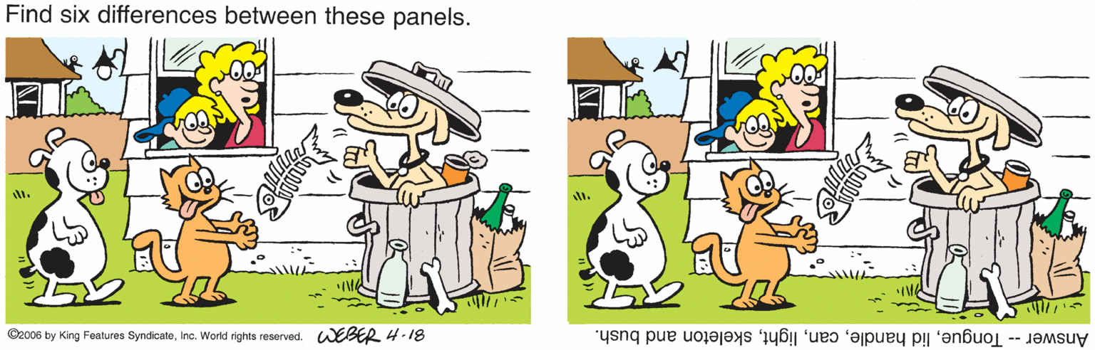 World OCR: Find six differences between these panels. ©2006 by King Features SyndicateInc. World rights reserved. WEBER 4-18 Answer -- Tongueskeleton and bush. Find six differences between these panels. ©2006 by King Features SyndicateInc. World rights reserved. WEBER 4-18 Answer -- Tonguelid handleskeleton and bush.