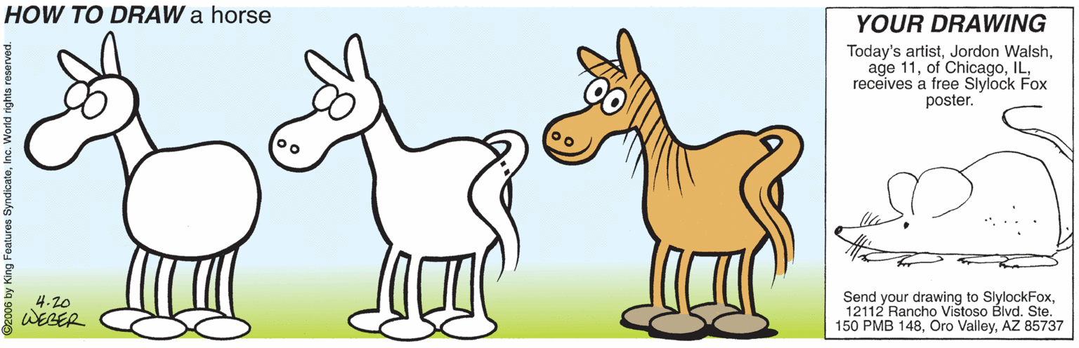 Pack animal OCR: HOW TO DRAW a horse YOUR DRAWING Today's artistreceives a free Slylock Fox poster. 4.20 WEBER Send your drawing to SlylockFox12112 Rancho Vistoso Blvd. Ste. 150 PMB 148AZ 85737 2006 by King Features SyndicateInc. World rights r HOW TO DRAW a horse YOUR DRAWING Today's artistJordon Walshage 11of Chicagoreceives a free Slylock Fox poster. 4.20 WEBER Send your drawing to SlylockFox12112 Rancho Vistoso Blvd. Ste. 150 PMB 148Oro ValleyAZ 85737 2006 by King Features SyndicateInc. World rights r