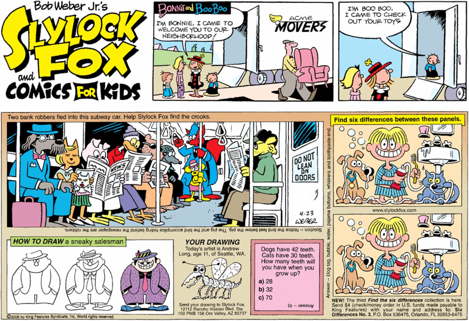 Rectangle OCR: Bob Weber Jr.'s BONNEond BooBoo I'M BOO B0. I CAME TO CHECK OUT YOUR- TOYS ACME I'M BONNIEI CAME TO WELCOME YOU TO QUR NEIGHBOPHOOD! MOVERS FOX COMICS FOR KIDS and Two bank robbers fled into this subway car. Help Slylock Fox find the crooks. Find six differences between these panels. DO NOT LEAN ON DOORS 4-23 www.slylockfox.com WEBER Solution - Notice the bird feet below the pig. The pig and the bird accomplice hiding behind the newspaper are the robbers. HOW TO DRAW a sneaky salesman YOUR DRAWING Today's artist is Andrew LongWA. Dogs have 42 teeth. Cats have 30 teeth. How many teeth will you have when you grow up? a) 28 b) 32 c) 70 Send your drawing to Slylock Fox12112 Rancho Vistoso Blvd. Ste. 150 PMB 158 Oro ValleyAZ 85737 NEW! The third Find the six differences collection is here. Send $4 (check/money order in U.S. funde made payable to King Features) with your name and address to: Six Differences No. 3FL 32853-6475 (g - JeMSuy Ca006 by King Features SyndicataInc. World rights reserved. Answer- Dog tagwhiskers and t Bob Weber Jr.'s BONNEond BooBoo I'M BOO B0. I CAME TO CHECK OUT YOUR- TOYS ACME I'M BONNIEI CAME TO WELCOME YOU TO QUR NEIGHBOPHOOD! MOVERS FOX COMICS FOR KIDS and Two bank robbers fled into this subway car. Help Slylock Fox find the crooks. Find six differences between these panels. DO NOT LEAN ON DOORS 4-23 www.slylockfox.com WEBER Solution - Notice the bird feet below the pig. The pig and the bird accomplice hiding behind the newspaper are the robbers. HOW TO DRAW a sneaky salesman YOUR DRAWING Today's artist is Andrew Longage 11of SeattleWA. Dogs have 42 teeth. Cats have 30 teeth. How many teeth will you have when you grow up? a) 28 b) 32 c) 70 Send your drawing to Slylock Fox12112 Rancho Vistoso Blvd. Ste. 150 PMB 158 Oro ValleyAZ 85737 NEW! The third Find the six differences collection is here. Send $4 (check/money order in U.S. funde made payable to King Features) with your name and address to: Six Differences No. 3P.O. Box 536475FL 32853-6475 (g - JeMSuy Ca006 by King Features SyndicataInc. World rights reserved. Answer- Dog tagpajama bottornswhiskers and t