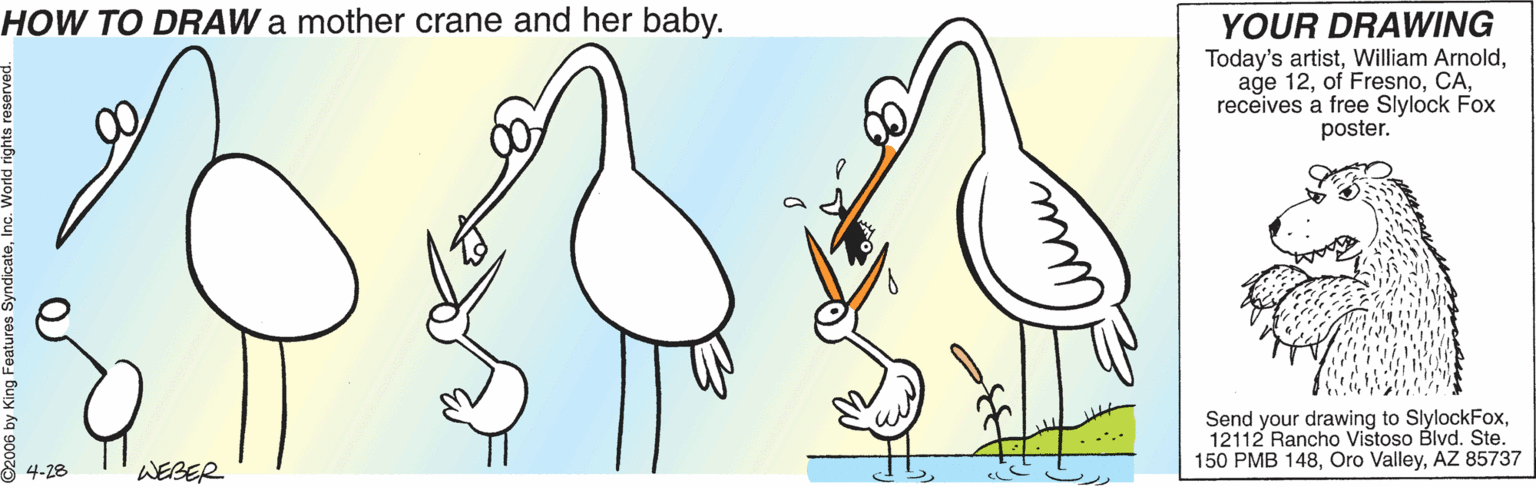 Art OCR: HOW TO DRAW a mother crane and her baby. YOUR DRAWING Today's artistreceives a free Slylock Fox poster. Send your drawing to SlylockFox12112 Rancho Vistoso Blvd. Ste. 150 PMB 148AZ 85737 4-28 WEBER HOW TO DRAW a mother crane and her baby. YOUR DRAWING Today's artistWilliam Arnoldage 12of Fresnoreceives a free Slylock Fox poster. Send your drawing to SlylockFox12112 Rancho Vistoso Blvd. Ste. 150 PMB 148Oro ValleyAZ 85737 4-28 WEBER