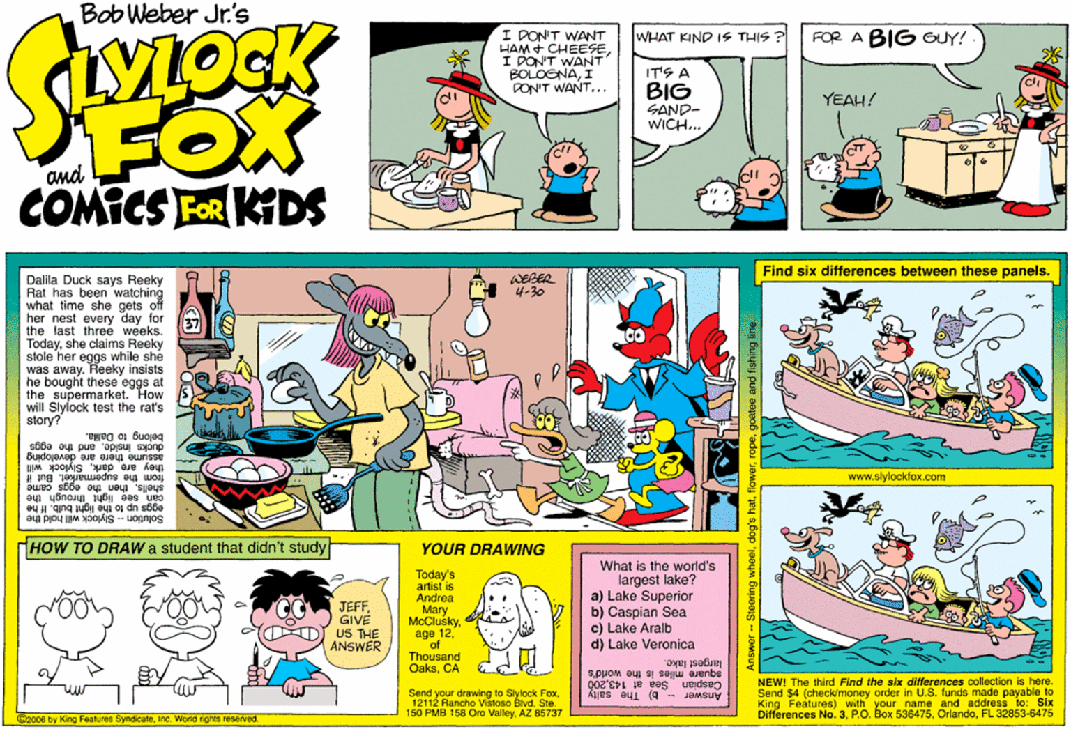 Magenta OCR: Bob Weber Jr.'s I PON'T WANT HAM + CHEESEI DON'T WANT BOLOGNAI PON'T WANT... WHAT KIND IS THIS FOR A BIG GUY! IT'S A BIG SAND- WICH.. YEAH! FOX COMICS FOR KIDS and Find six differences between these panels. WEBER 4-30 Dalila Duck says Reeky Rat has been watching what time she gets off her nest every day for the last three weeks. Todayshe claims Reeky stole her eggs while she was away. Heeky insists he bought these eggs at the supermarket. will Slylock test the rat's story? How belong to Dalla. ducks Insideand the eggs assume there are devetoping they are darkSlylock will from the aupermarket. But if shellsthen the www.slylockfox.com came can see light ihrough the eggs up to the light bulb. If he Solution - Slylock will hold the HOW TO DRAW a student that didn't study YOUR DRAWING Today's artist is Andrea Mary McClusky age 12of Thousand OaksCA What is the world's largest lake? a) Lake Superior b) Caspian Sea c) Lake Aralb d) Lake Veronica JEFFGIVE US THE ANSWER largest lake. squáre miles is the world's Caspian Sea at 143200 Send your drawing to Slylock Fox12112 Aancho Vistoso Blvd. Ste. 150 PMB 158 Oro ValleyAZ 85737 NEW! The third Find the six differences collection is here. Send $4 (check/money order in U.S. funds made payable to King Features) with your name and address to: Six Differences No. 3FL 32853-6475 Answer b) The salty @2008 by King Features SyndicateInc. World rights reserved. Answer - Steering wheelflowe Bob Weber Jr.'s I PON'T WANT HAM + CHEESEI DON'T WANT BOLOGNAI PON'T WANT... WHAT KIND IS THIS FOR A BIG GUY! IT'S A BIG SAND- WICH.. YEAH! FOX COMICS FOR KIDS and Find six differences between these panels. WEBER 4-30 Dalila Duck says Reeky Rat has been watching what time she gets off her nest every day for the last three weeks. Todayshe claims Reeky stole her eggs while she was away. Heeky insists he bought these eggs at the supermarket. will Slylock test the rat's story? How belong to Dalla. ducks Insideand the eggs assume there are devetoping they are darkSlylock will from the aupermarket. But if shellsthen the www.slylockfox.com came can see light ihrough the eggs up to the light bulb. If he Solution - Slylock will hold the HOW TO DRAW a student that didn't study YOUR DRAWING Today's artist is Andrea Mary McClusky age 12of Thousand OaksCA What is the world's largest lake? a) Lake Superior b) Caspian Sea c) Lake Aralb d) Lake Veronica JEFFGIVE US THE ANSWER largest lake. squáre miles is the world's Caspian Sea at 143200 Send your drawing to Slylock Fox12112 Aancho Vistoso Blvd. Ste. 150 PMB 158 Oro ValleyAZ 85737 NEW! The third Find the six differences collection is here. Send $4 (check/money order in U.S. funds made payable to King Features) with your name and address to: Six Differences No. 3P.O. Box 536475FL 32853-6475 Answer b) The salty @2008 by King Features SyndicateInc. World rights reserved. Answer - Steering wheeldog's hat