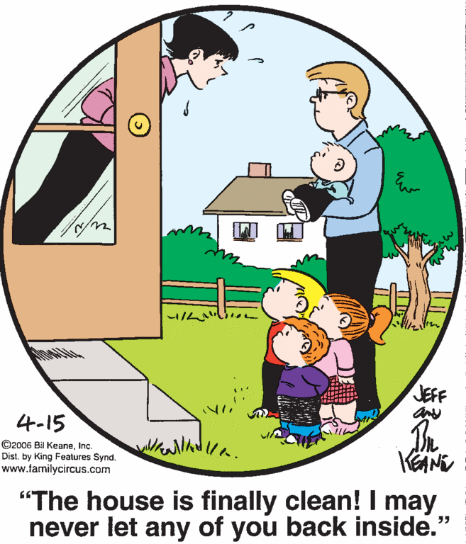 Font OCR: JEFF 4-15 ©2006 Bil KeaneInc. Dist. by King Features Synd. www.familycircus.com "The house is finally clean! I may never let any of you back inside." JEFF 4-15 ©2006 Bil KeaneInc. Dist. by King Features Synd. www.familycircus.com "The house is finally clean! I may never let any of you back inside."