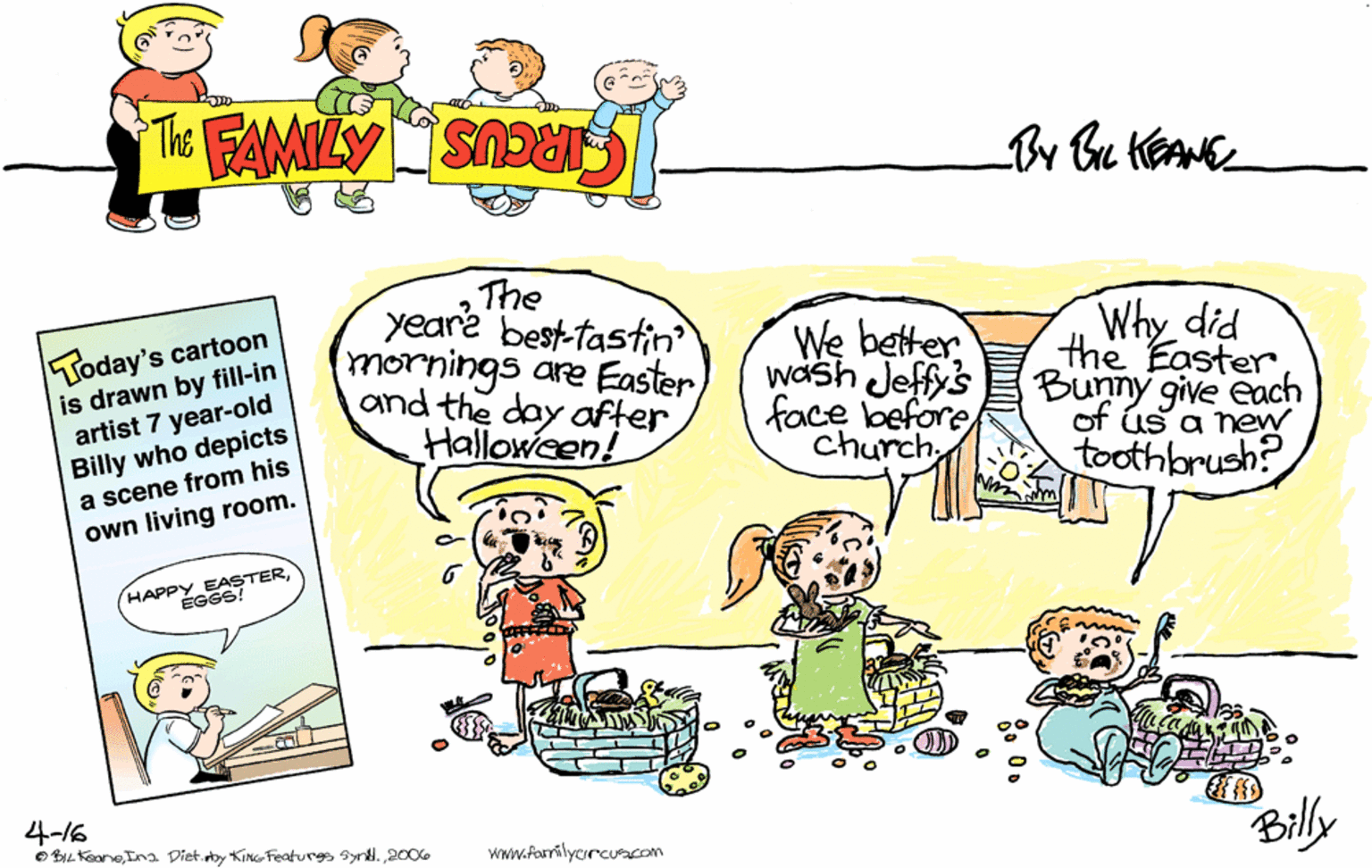 Happy OCR: THE FAMILY CIRCUS Today's cartoon is drawn by fill-in artist 7 year-old Billy who depicts a scene from his own living room. The yeare best-tastin mornings are Easter and the day after Halloween! We better wash Jeffy's face before church Why did the Easter Bunny give each of ús a new toothbrush? HAPPY EASTERÉGGS! 4-16 BIL Kaone2006 Billy Www.farrilycrcuacom THE FAMILY CIRCUS Today's cartoon is drawn by fill-in artist 7 year-old Billy who depicts a scene from his own living room. The yeare best-tastin mornings are Easter and the day after Halloween! We better wash Jeffy's face before church Why did the Easter Bunny give each of ús a new toothbrush? HAPPY EASTERÉGGS! 4-16 BIL KaoneIna Diet.eby KinG Featurgs synd.2006 Billy Www.farrilycrcuacom