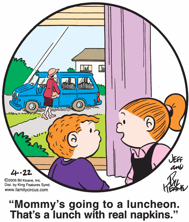Art OCR: JEFF and 4.22 ©2006 Bil KeaneInc. Dist. by King Features Synd. www.familycircus.com “Mommy's going to a luncheon. That's a lunch with real napkins. ?? JEFF and 4.22 ©2006 Bil KeaneInc. Dist. by King Features Synd. www.familycircus.com “Mommy's going to a luncheon. That's a lunch with real napkins. ??
