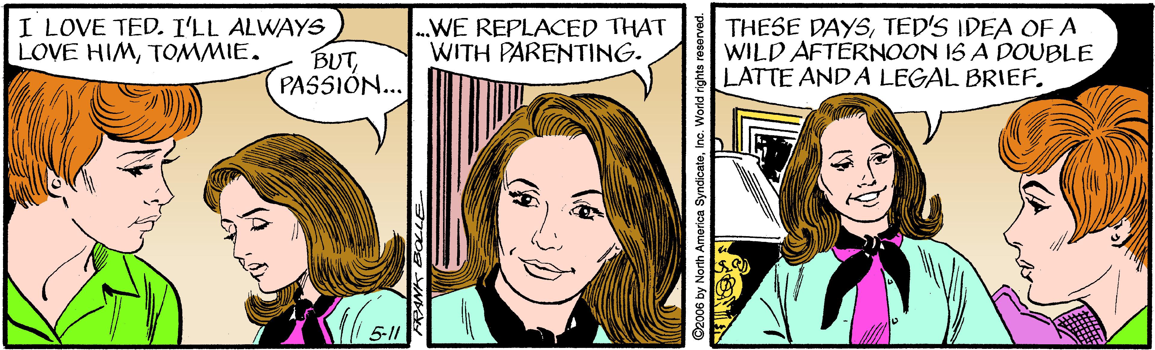 Cartoon OCR: I LOVE TED. I'LL ALWAYS BUTPASSIÓN... .WE REPLACED THAT WITH PARENTING. THESE DAYSTED'S IDEA OFA WILD AFTERNOON 1S A DOUBLE LATTE AND A LEGAL BRIEF. LOVE HIMTOMMIE. 5-11 ©2006 by North America SyndicateInc. World rights reserve I LOVE TED. I'LL ALWAYS BUTPASSIÓN... .WE REPLACED THAT WITH PARENTING. THESE DAYSTED'S IDEA OFA WILD AFTERNOON 1S A DOUBLE LATTE AND A LEGAL BRIEF. LOVE HIMTOMMIE. 5-11 ©2006 by North America SyndicateInc. World rights reserve