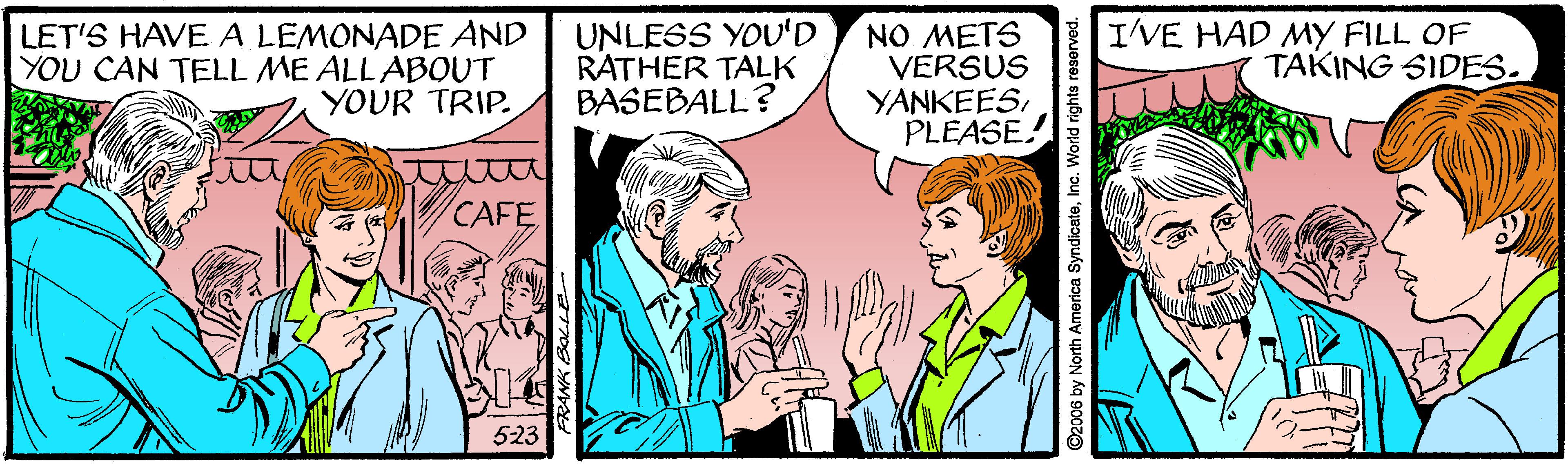 Interaction OCR: LET'S HAVE A LEMONADE AND YOU CAN TELL ME ALLABOUT YOUR TRIP. UNLESS YOU'D RATHER TALK BASEBALL? NO METS VERSUS YANKEESPLEASE! I'VE HAD MY FILL OF TAKING SIDES. CAFE 523 ©2006 by North America SyndicateInc. World rights reserved. LET'S HAVE A LEMONADE AND YOU CAN TELL ME ALLABOUT YOUR TRIP. UNLESS YOU'D RATHER TALK BASEBALL? NO METS VERSUS YANKEESPLEASE! I'VE HAD MY FILL OF TAKING SIDES. CAFE 523 ©2006 by North America SyndicateInc. World rights reserved.