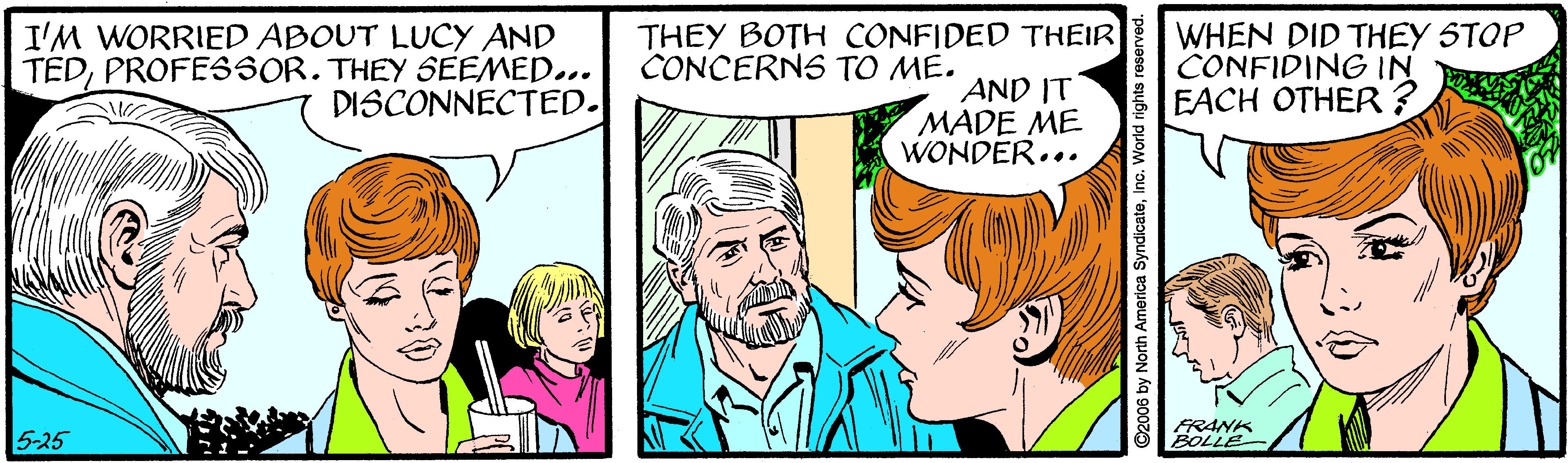 Interaction OCR: I'M WORRIED ABOUT LUCY AND TEDPROFE3SOR. THEY SEEMED... DISCONNECTED. THEY BOTH CONFIDED THEIR CONCERNS TO ME. WHEN DID THEY STOP CONFIDING IN EACH OTHER? AND IT MADE ME WONDER... 5-25 RANK ©2006 by North America SyndicateInc. World rights reserved. I'M WORRIED ABOUT LUCY AND TEDPROFE3SOR. THEY SEEMED... DISCONNECTED. THEY BOTH CONFIDED THEIR CONCERNS TO ME. WHEN DID THEY STOP CONFIDING IN EACH OTHER? AND IT MADE ME WONDER... 5-25 RANK ©2006 by North America SyndicateInc. World rights reserved.