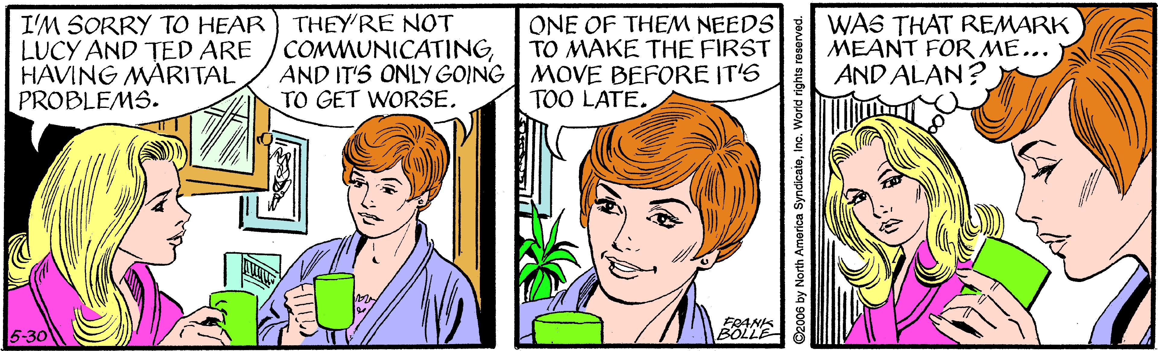 Cartoon OCR: THEY'RE NOT COMMUNICATINGAND IT'S ONLY GOING MOVE BEFORE IT'6 TO GET WORSEI'M SORRY TO HEAR LUCY AND TED ARE HAVING MARITAL PROBLEMS. ONE OF THEM NEEDS TO MAKE THE FIRST WA6 THAT REMARK MEANT FOR ME... AND ALAN? TOO LATE. 5-30 FRANIS BOLLE ©2006 by North America SyndicateInc. World r THEY'RE NOT COMMUNICATINGAND IT'S ONLY GOING MOVE BEFORE IT'6 TO GET WORSEI'M SORRY TO HEAR LUCY AND TED ARE HAVING MARITAL PROBLEMS. ONE OF THEM NEEDS TO MAKE THE FIRST WA6 THAT REMARK MEANT FOR ME... AND ALAN? TOO LATE. 5-30 FRANIS BOLLE ©2006 by North America SyndicateInc. World r