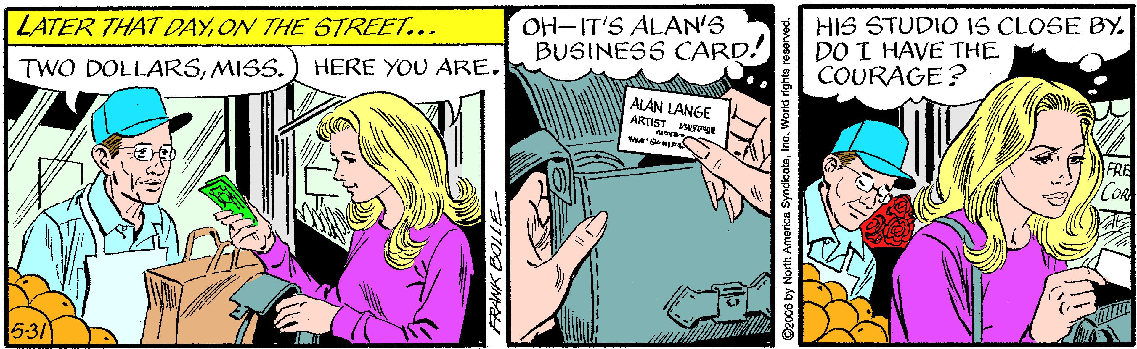 Fiction OCR: LATER THAT DAYON THE STREET... HERE YOU ARE. OH-IT'S ALAN'S BUSINESS CARD! HIS STUDIO IS CLOSE BY. DO I HAVE THE COURAGE? TWO DOLLARSMISS. ALAN LANGE ARTIST FRE COR 5-31 FRANK BOLLE D2006 by North America SyndlcatoInc. World rights reserved. LATER THAT DAYON THE STREET... HERE YOU ARE. OH-IT'S ALAN'S BUSINESS CARD! HIS STUDIO IS CLOSE BY. DO I HAVE THE COURAGE? TWO DOLLARSMISS. ALAN LANGE ARTIST FRE COR 5-31 FRANK BOLLE D2006 by North America SyndlcatoInc. World rights reserved.