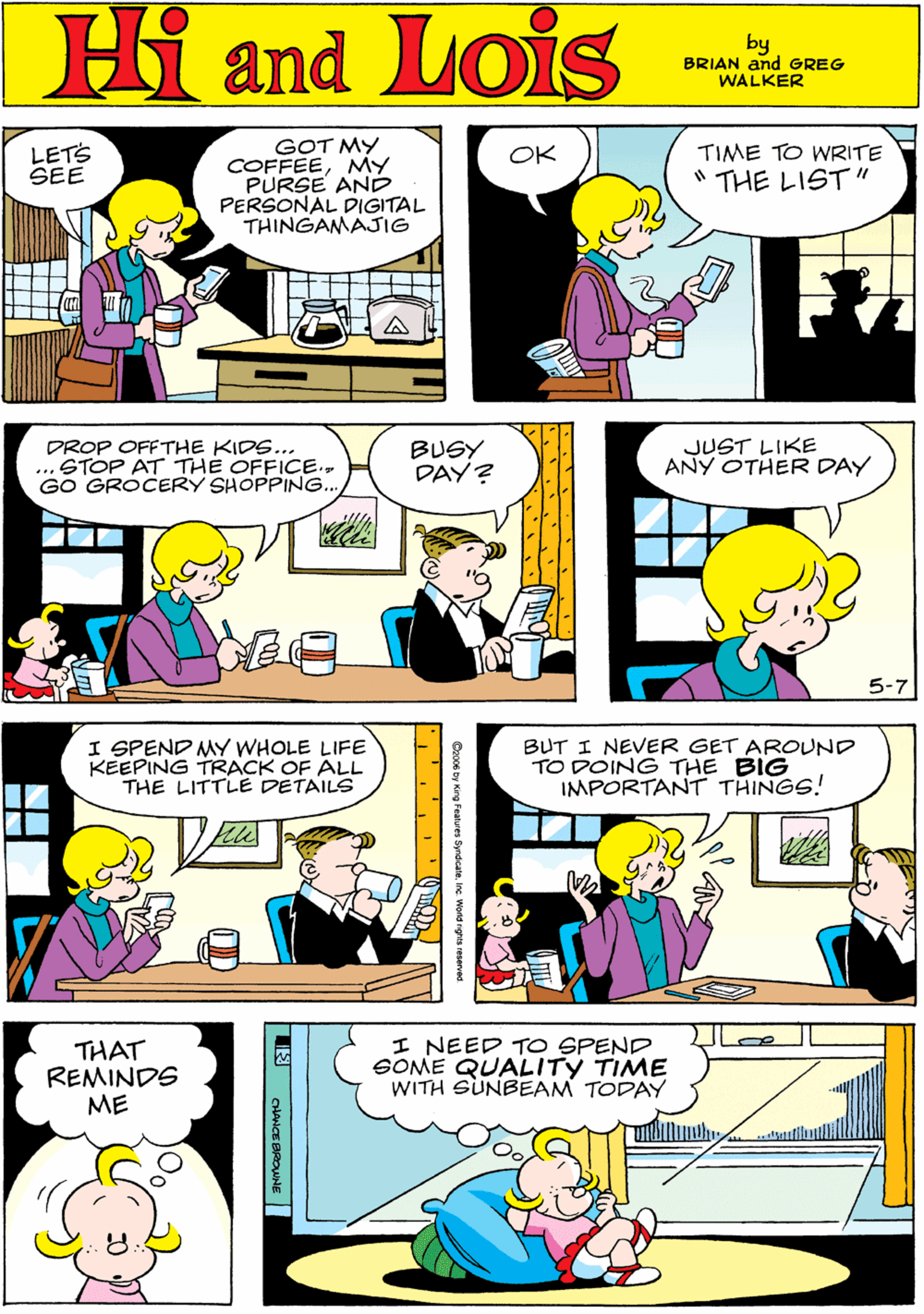 Font OCR: LETS SEE OK TIME TO WRITE COFFEEMY PURSE AN PERSONAL DIGITAL THINGAMAJIG " THE LIST" Hi Lois amd by BRIAN and GREG WALKER V/ DROP OFFTHE KIDS... ... STOP AT THE OFFICE.. GO GROCERY SHOPPING.. BUSY DAY? JUST LIKE ANY OTHER DAY I SPEND MY WHOLE LIFE KEEPING TRACK OF ALL THE LITTLE DETAILS 5-7 BUT I NEVER GET AROUND TO DOING THE BIG IMPORTANT THINGS! THAT REMINDS ME I NEED TO SPEND SOME QUALITY TIME WITH SUNBEAM TODAY Deoce by King Feetures SyrdicaaInc Wond rgh reoerved LETS SEE OK TIME TO WRITE COFFEEMY PURSE AN PERSONAL DIGITAL THINGAMAJIG " THE LIST" Hi Lois amd by BRIAN and GREG WALKER V/ DROP OFFTHE KIDS... ... STOP AT THE OFFICE.. GO GROCERY SHOPPING.. BUSY DAY? JUST LIKE ANY OTHER DAY I SPEND MY WHOLE LIFE KEEPING TRACK OF ALL THE LITTLE DETAILS 5-7 BUT I NEVER GET AROUND TO DOING THE BIG IMPORTANT THINGS! THAT REMINDS ME I NEED TO SPEND SOME QUALITY TIME WITH SUNBEAM TODAY Deoce by King Feetures SyrdicaaInc Wond rgh reoerved