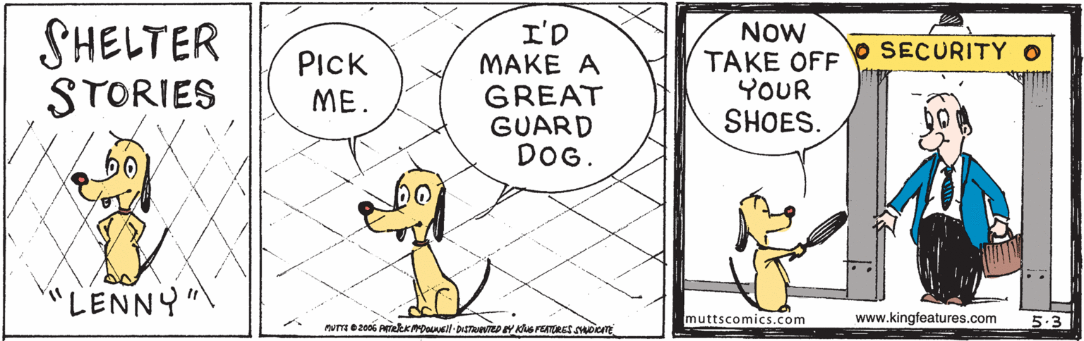 Art OCR: SHELTER STORIES I'D MAKE A GREAT GUARD DOG. Now TAKE OFF YOUR SHOES. SECURITY o PICK ME. "LENNY" muttscomics.com www.kingfeatures.com 5.3 SHELTER STORIES I'D MAKE A GREAT GUARD DOG. Now TAKE OFF YOUR SHOES. SECURITY o PICK ME. "LENNY" muttscomics.com www.kingfeatures.com 5.3