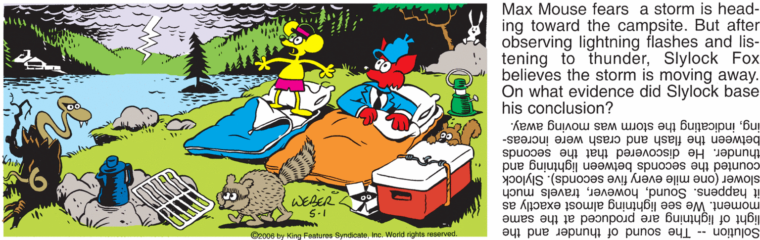 Leisure OCR: Max Mouse fears a storm is head- ing toward the campsite. But after observing lightning flashes and lis- tening to thunderSlylock Fox believes the storm is moving away. On what evidence did Slylock base his conclusion? ingindicating the storm was moving away. between the flash and crash were increas- thunder. He discovered that the seconds counted the seconds between lightning and slower (one mile every five seconds). Slylock WEBER 5-1 it happens. Soundtravels much moment. We see lightning almost exactly as Solution - The sound of thunder and the light of lightning are produced at the same ©2006 by King Features SyndicateInc. World rights reserved. Max Mouse fears a storm is head- ing toward the campsite. But after observing lightning flashes and lis- tening to thunderSlylock Fox believes the storm is moving away. On what evidence did Slylock base his conclusion? ingindicating the storm was moving away. between the flash and crash were increas- thunder. He discovered that the seconds counted the seconds between lightning and slower (one mile every five seconds). Slylock WEBER 5-1 it happens. Soundtravels much moment. We see lightning almost exactly as Solution - The sound of thunder and the light of lightning are produced at the same ©2006 by King Features SyndicateInc. World rights reserved.