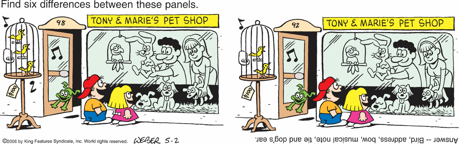 Graphics OCR: Find six differences between these panels. TONY & MARIE'S PET SHOP TONY & MARIE'S PET SHOP 98 92 ©2006 by King Features SyndicateInc. World rights reserved. WEBER S.2 Answer -- Birdtie and dog's ear. Find six differences between these panels. TONY & MARIE'S PET SHOP TONY & MARIE'S PET SHOP 98 92 ©2006 by King Features SyndicateInc. World rights reserved. WEBER S.2 Answer -- Birdmusical notetie and dog's ear.
