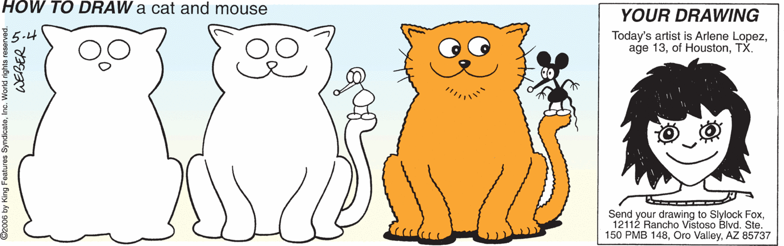 Line OCR: HOW TO DRAW a cat and mouse YOUR DRAWING 5.4 Today's artist is Arlene LopezTX. Send your drawing to Slylock Fox12112 Rancho Vistoso Blvd. Ste. 150 PMB 148AZ 85737 ©2006 by King Features SyndicateInc. World rights re WEBER HOW TO DRAW a cat and mouse YOUR DRAWING 5.4 Today's artist is Arlene Lopezage 13of HoustonTX. Send your drawing to Slylock Fox12112 Rancho Vistoso Blvd. Ste. 150 PMB 148Oro ValleyAZ 85737 ©2006 by King Features SyndicateInc. World rights re WEBER