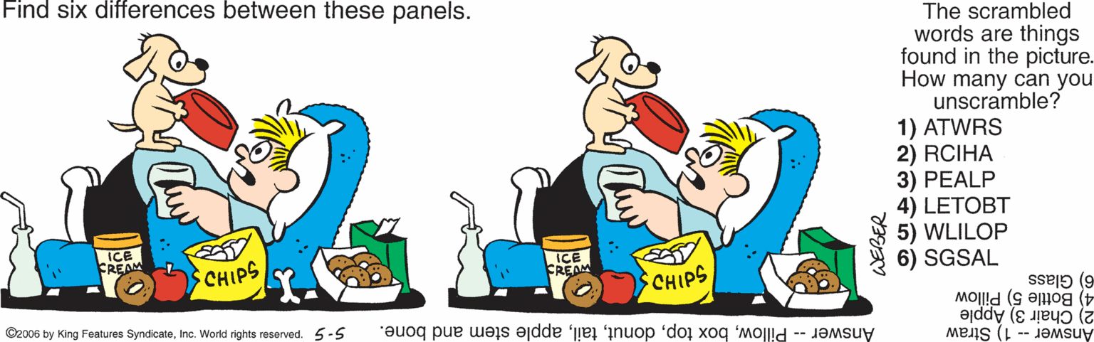 Adaptation OCR: Find six differences between these panels. The scrambled words are things found in the picture. How many can you unscramble? 1) ATWRS 2) RCIHA 3) PEALP 4) LETOBT 5) WLILOP 6) SGSAL ICE FREAM ICE FREAM CHIPS CHIPS 6) Glass 4) Bottle 5) Pillow 2) Chair 3) Apple ©2006 by King Features SyndicateInc. World rights reserved. 5-5 Answer-- 1) Straw Answer -- Pillowapple stem and bone. WEBER Find six differences between these panels. The scrambled words are things found in the picture. How many can you unscramble? 1) ATWRS 2) RCIHA 3) PEALP 4) LETOBT 5) WLILOP 6) SGSAL ICE FREAM ICE FREAM CHIPS CHIPS 6) Glass 4) Bottle 5) Pillow 2) Chair 3) Apple ©2006 by King Features SyndicateInc. World rights reserved. 5-5 Answer-- 1) Straw Answer -- Pillowbox topapple stem and bone. WEBER