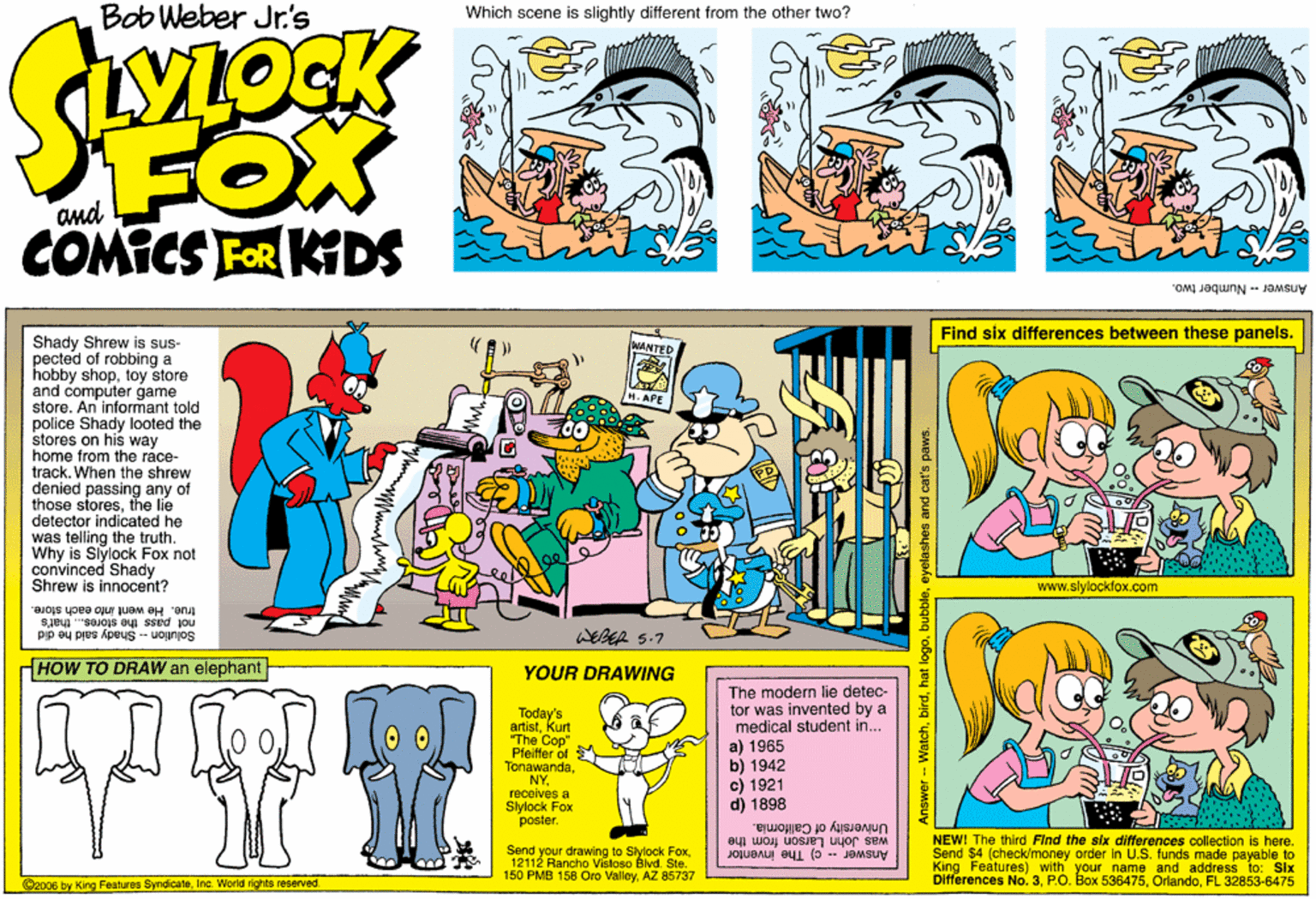 Fictional character OCR: Bob Weber Jr.'s Which scene is slightly different from the other two? OCK FOX COMICS FOR KIDS Answer - Number two. Find six differences between these panels. Shady Shrew is sus- pected of robbing a hobby shoptoy store and computer game store. An informant told police Shady looted the stores on his way home from the ráce- track. When the shrew denied passing any of those storesthe lie detector indicated he was telling the truth. Why is Slylock Fox not convinced Shady Shrew is innocent? MANTED www.slylockfox.com not pass the stores.. that's true. He went into each store. Solution -- Shady sald he did (HOW TO DRAW an elephant YOUR DRAWING The modern lie detec- tor was invented by a medical student in... a) 1965 b) 1942 c) 1921 d) 1898 Today's artistKurt The Cop" Pfeifler of Tonawandareceives a Slylock Fox poster. University of California. NEW! The third Find the six differences collection is here. Send your drawing to Slylock Fox12112 Rancho Vistoso Blvd. Ste. 150 PMB 158 Oro ValleyAZ 85737 was John Larson from the Send $4 (check/money order in U.S. funds made payable to King Features) with your Differences No. 3PO. Box 53ne and address 10. A75 Answer -- c) The inventor Six 2006 by King Features SyndicateInc. World rights reserved. OrlandoFL Answer-- Watcheyelashes and cat's paws. Bob Weber Jr.'s Which scene is slightly different from the other two? OCK FOX COMICS FOR KIDS Answer - Number two. Find six differences between these panels. Shady Shrew is sus- pected of robbing a hobby shoptoy store and computer game store. An informant told police Shady looted the stores on his way home from the ráce- track. When the shrew denied passing any of those storesthe lie detector indicated he was telling the truth. Why is Slylock Fox not convinced Shady Shrew is innocent? MANTED www.slylockfox.com not pass the stores.. that's true. He went into each store. Solution -- Shady sald he did (HOW TO DRAW an elephant YOUR DRAWING The modern lie detec- tor was invented by a medical student in... a) 1965 b) 1942 c) 1921 d) 1898 Today's artistKurt The Cop" Pfeifler of Tonawandareceives a Slylock Fox poster. University of California. NEW! The third Find the six differences collection is here. Send your drawing to Slylock Fox12112 Rancho Vistoso Blvd. Ste. 150 PMB 158 Oro ValleyAZ 85737 was John Larson from the Send $4 (check/money order in U.S. funds made payable to King Features) with your Differences No. 3PO. Box 53ne and address 10. A75 Answer -- c) The inventor Six 2006 by King Features SyndicateInc. World rights reserved. OrlandoFL Answer-- Watchhat logoeyelashes and cat's paws.
